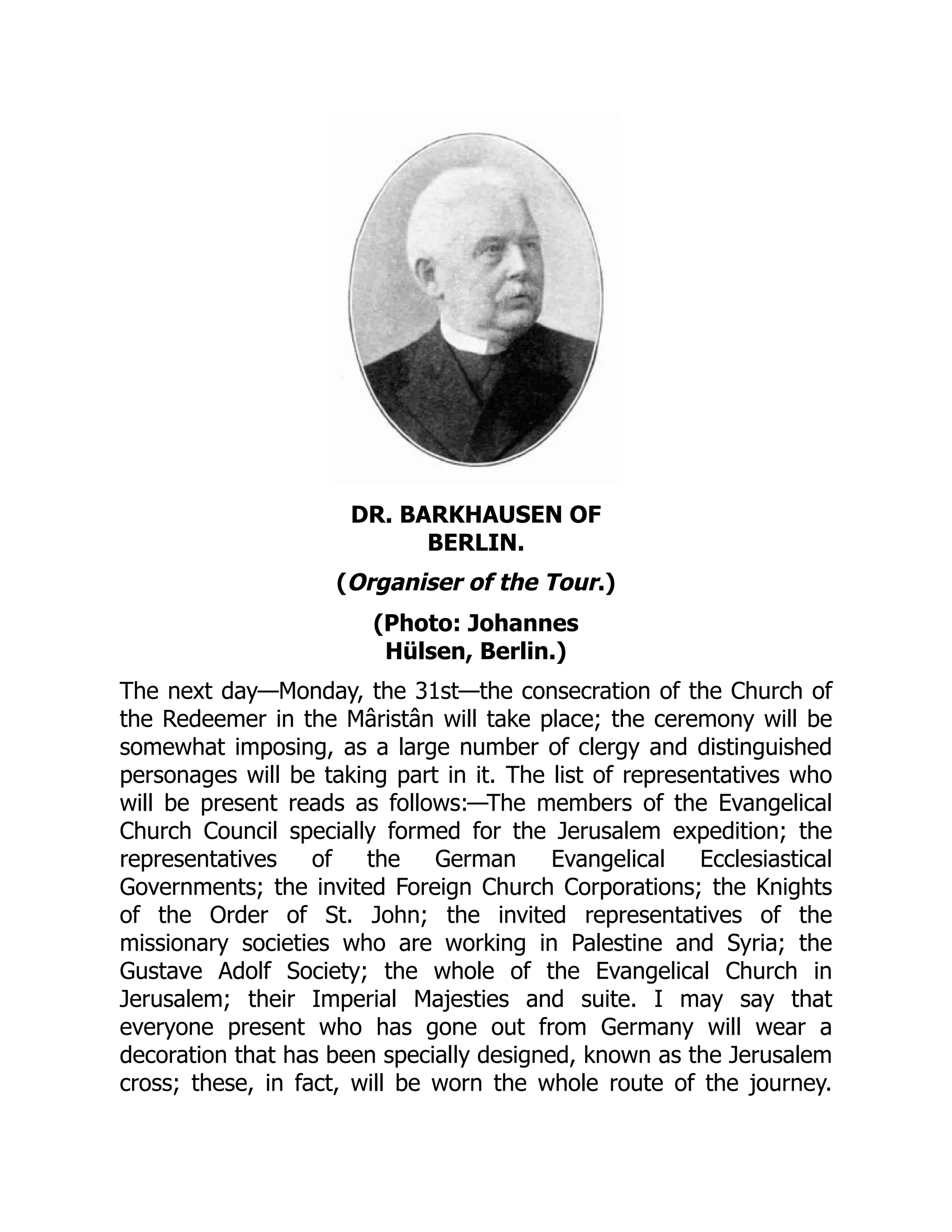 DR. BARKHAUSEN OF
BERLIN.
(Organiser of the Tour.)
(Photo: Johannes
Hülsen, Berlin.)
The next day—Monday, the 31st—the consecration of the Church of
the Redeemer in the Mâristân will take place; the ceremony will be
somewhat imposing, as a large number of clergy and distinguished
personages will be taking part in it. The list of representatives who
will be present reads as follows:—The members of the Evangelical
Church Council specially formed for the Jerusalem expedition; the
representatives of the German Evangelical Ecclesiastical
Governments; the invited Foreign Church Corporations; the Knights
of the Order of St. John; the invited representatives of the
missionary societies who are working in Palestine and Syria; the
Gustave Adolf Society; the whole of the Evangelical Church in
Jerusalem; their Imperial Majesties and suite. I may say that
everyone present who has gone out from Germany will wear a
decoration that has been specially designed, known as the Jerusalem
cross; these, in fact, will be worn the whole route of the journey.
 