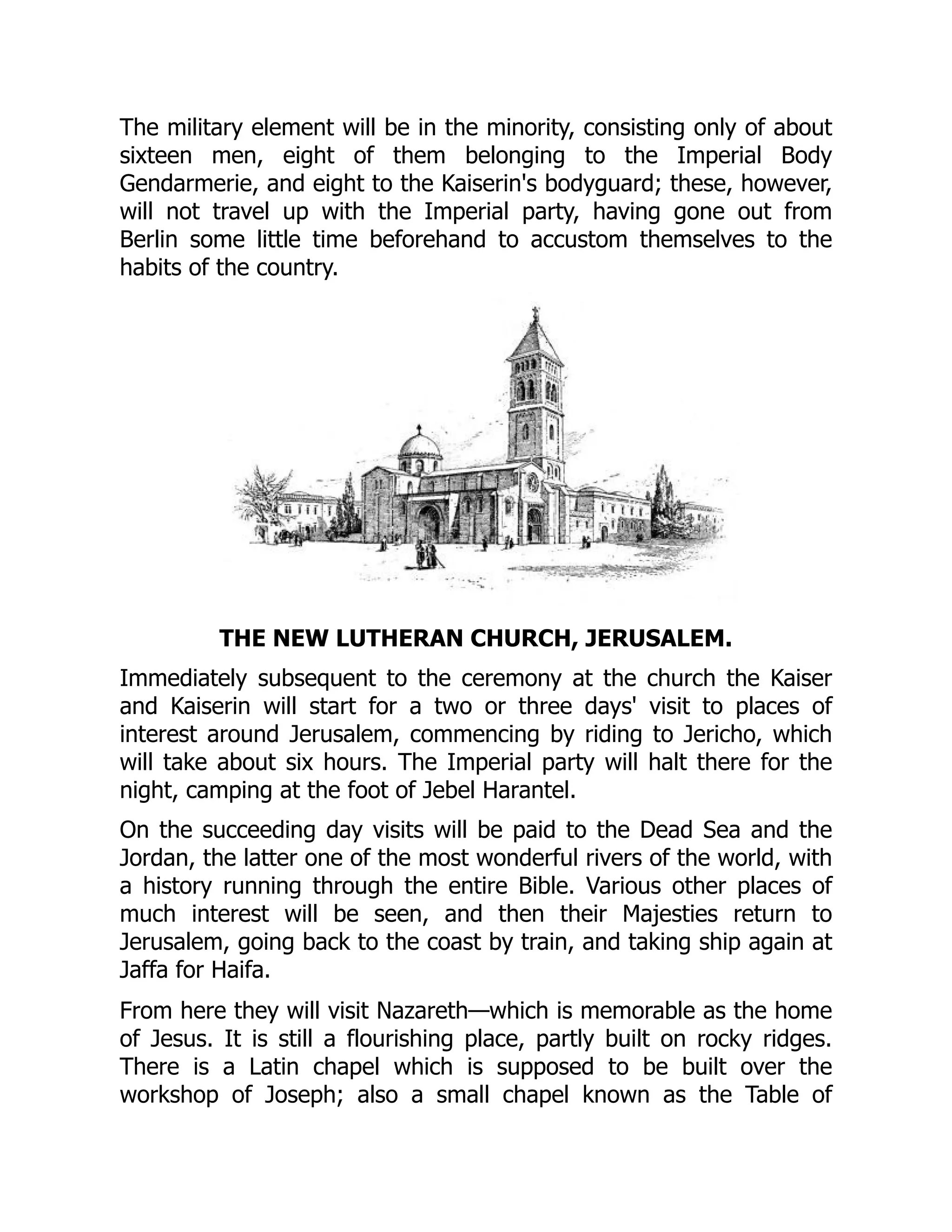 The military element will be in the minority, consisting only of about
sixteen men, eight of them belonging to the Imperial Body
Gendarmerie, and eight to the Kaiserin's bodyguard; these, however,
will not travel up with the Imperial party, having gone out from
Berlin some little time beforehand to accustom themselves to the
habits of the country.
THE NEW LUTHERAN CHURCH, JERUSALEM.
Immediately subsequent to the ceremony at the church the Kaiser
and Kaiserin will start for a two or three days' visit to places of
interest around Jerusalem, commencing by riding to Jericho, which
will take about six hours. The Imperial party will halt there for the
night, camping at the foot of Jebel Harantel.
On the succeeding day visits will be paid to the Dead Sea and the
Jordan, the latter one of the most wonderful rivers of the world, with
a history running through the entire Bible. Various other places of
much interest will be seen, and then their Majesties return to
Jerusalem, going back to the coast by train, and taking ship again at
Jaffa for Haifa.
From here they will visit Nazareth—which is memorable as the home
of Jesus. It is still a flourishing place, partly built on rocky ridges.
There is a Latin chapel which is supposed to be built over the
workshop of Joseph; also a small chapel known as the Table of
 