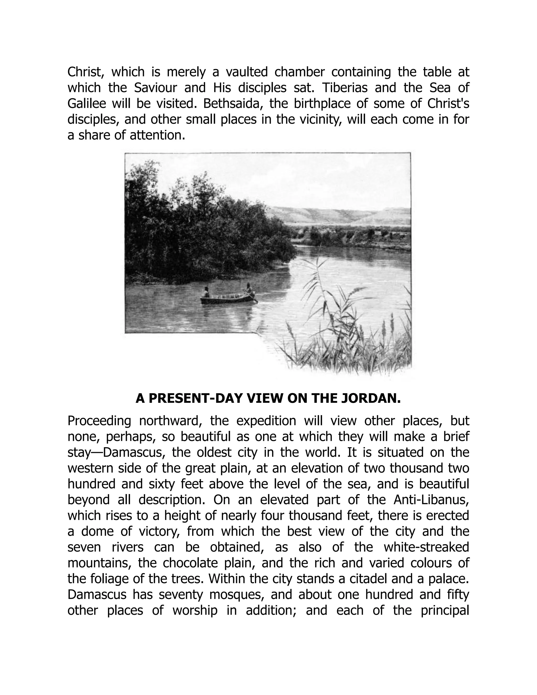 Christ, which is merely a vaulted chamber containing the table at
which the Saviour and His disciples sat. Tiberias and the Sea of
Galilee will be visited. Bethsaida, the birthplace of some of Christ's
disciples, and other small places in the vicinity, will each come in for
a share of attention.
A PRESENT-DAY VIEW ON THE JORDAN.
Proceeding northward, the expedition will view other places, but
none, perhaps, so beautiful as one at which they will make a brief
stay—Damascus, the oldest city in the world. It is situated on the
western side of the great plain, at an elevation of two thousand two
hundred and sixty feet above the level of the sea, and is beautiful
beyond all description. On an elevated part of the Anti-Libanus,
which rises to a height of nearly four thousand feet, there is erected
a dome of victory, from which the best view of the city and the
seven rivers can be obtained, as also of the white-streaked
mountains, the chocolate plain, and the rich and varied colours of
the foliage of the trees. Within the city stands a citadel and a palace.
Damascus has seventy mosques, and about one hundred and fifty
other places of worship in addition; and each of the principal
 