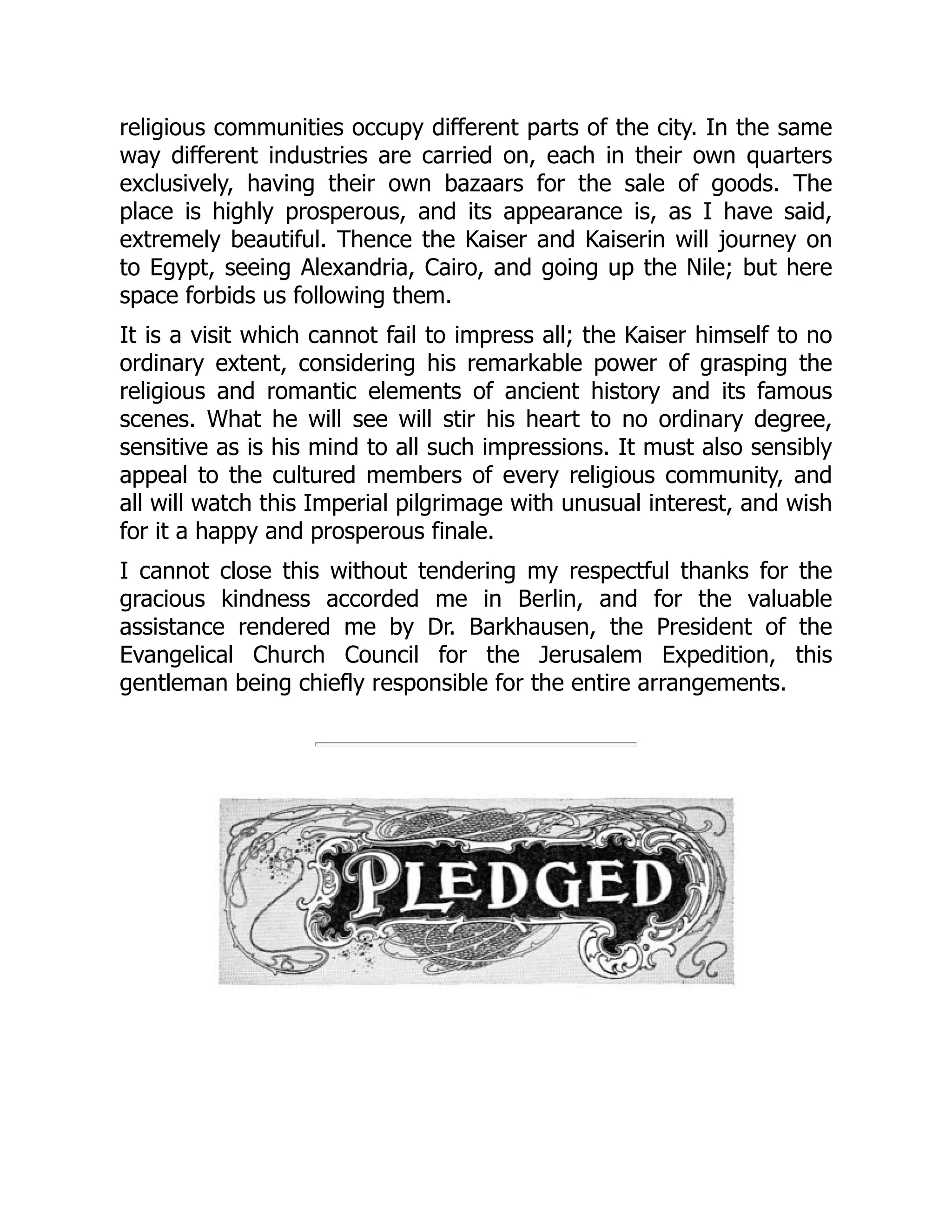 religious communities occupy different parts of the city. In the same
way different industries are carried on, each in their own quarters
exclusively, having their own bazaars for the sale of goods. The
place is highly prosperous, and its appearance is, as I have said,
extremely beautiful. Thence the Kaiser and Kaiserin will journey on
to Egypt, seeing Alexandria, Cairo, and going up the Nile; but here
space forbids us following them.
It is a visit which cannot fail to impress all; the Kaiser himself to no
ordinary extent, considering his remarkable power of grasping the
religious and romantic elements of ancient history and its famous
scenes. What he will see will stir his heart to no ordinary degree,
sensitive as is his mind to all such impressions. It must also sensibly
appeal to the cultured members of every religious community, and
all will watch this Imperial pilgrimage with unusual interest, and wish
for it a happy and prosperous finale.
I cannot close this without tendering my respectful thanks for the
gracious kindness accorded me in Berlin, and for the valuable
assistance rendered me by Dr. Barkhausen, the President of the
Evangelical Church Council for the Jerusalem Expedition, this
gentleman being chiefly responsible for the entire arrangements.
 