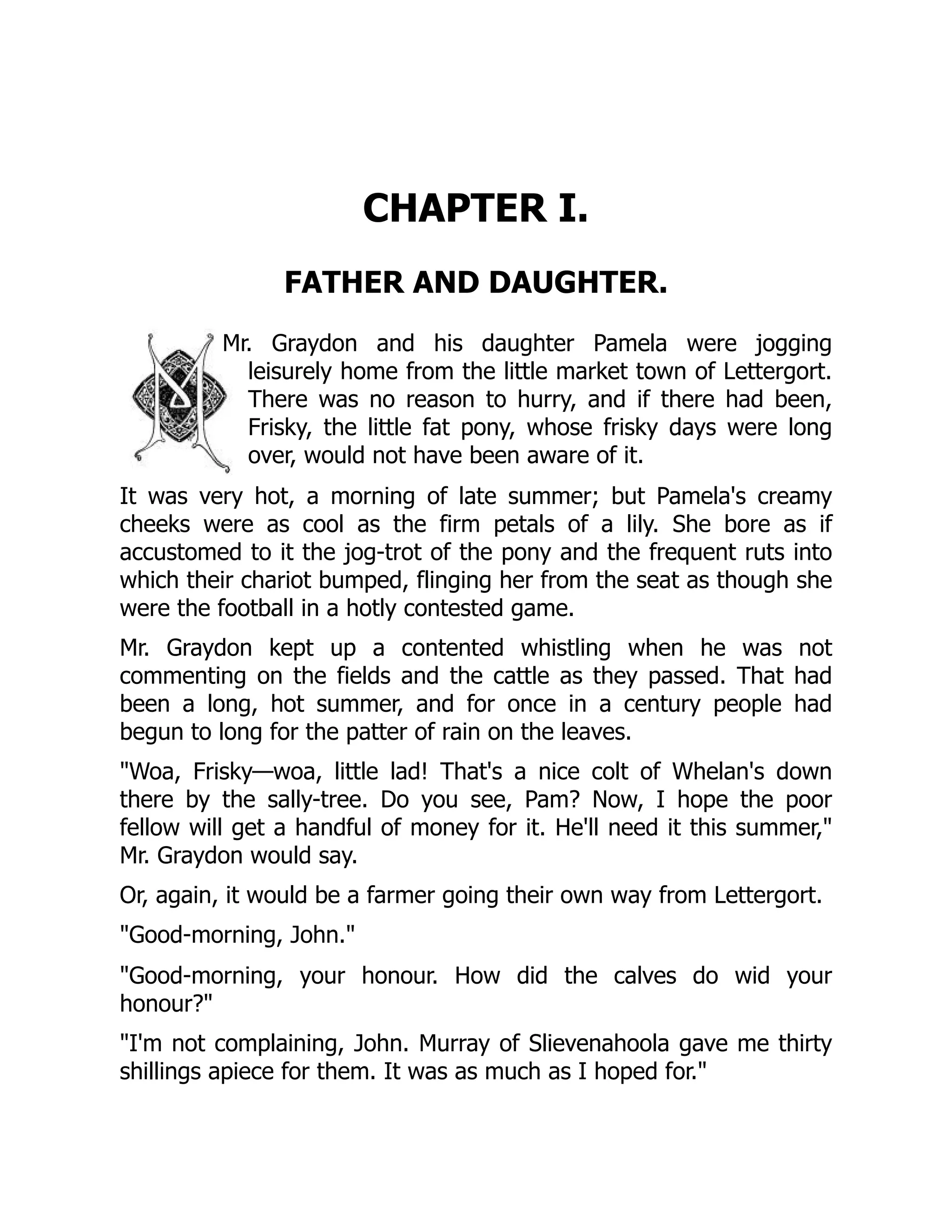 CHAPTER I.
FATHER AND DAUGHTER.
Mr. Graydon and his daughter Pamela were jogging
leisurely home from the little market town of Lettergort.
There was no reason to hurry, and if there had been,
Frisky, the little fat pony, whose frisky days were long
over, would not have been aware of it.
It was very hot, a morning of late summer; but Pamela's creamy
cheeks were as cool as the firm petals of a lily. She bore as if
accustomed to it the jog-trot of the pony and the frequent ruts into
which their chariot bumped, flinging her from the seat as though she
were the football in a hotly contested game.
Mr. Graydon kept up a contented whistling when he was not
commenting on the fields and the cattle as they passed. That had
been a long, hot summer, and for once in a century people had
begun to long for the patter of rain on the leaves.
Woa, Frisky—woa, little lad! That's a nice colt of Whelan's down
there by the sally-tree. Do you see, Pam? Now, I hope the poor
fellow will get a handful of money for it. He'll need it this summer,
Mr. Graydon would say.
Or, again, it would be a farmer going their own way from Lettergort.
Good-morning, John.
Good-morning, your honour. How did the calves do wid your
honour?
I'm not complaining, John. Murray of Slievenahoola gave me thirty
shillings apiece for them. It was as much as I hoped for.
 