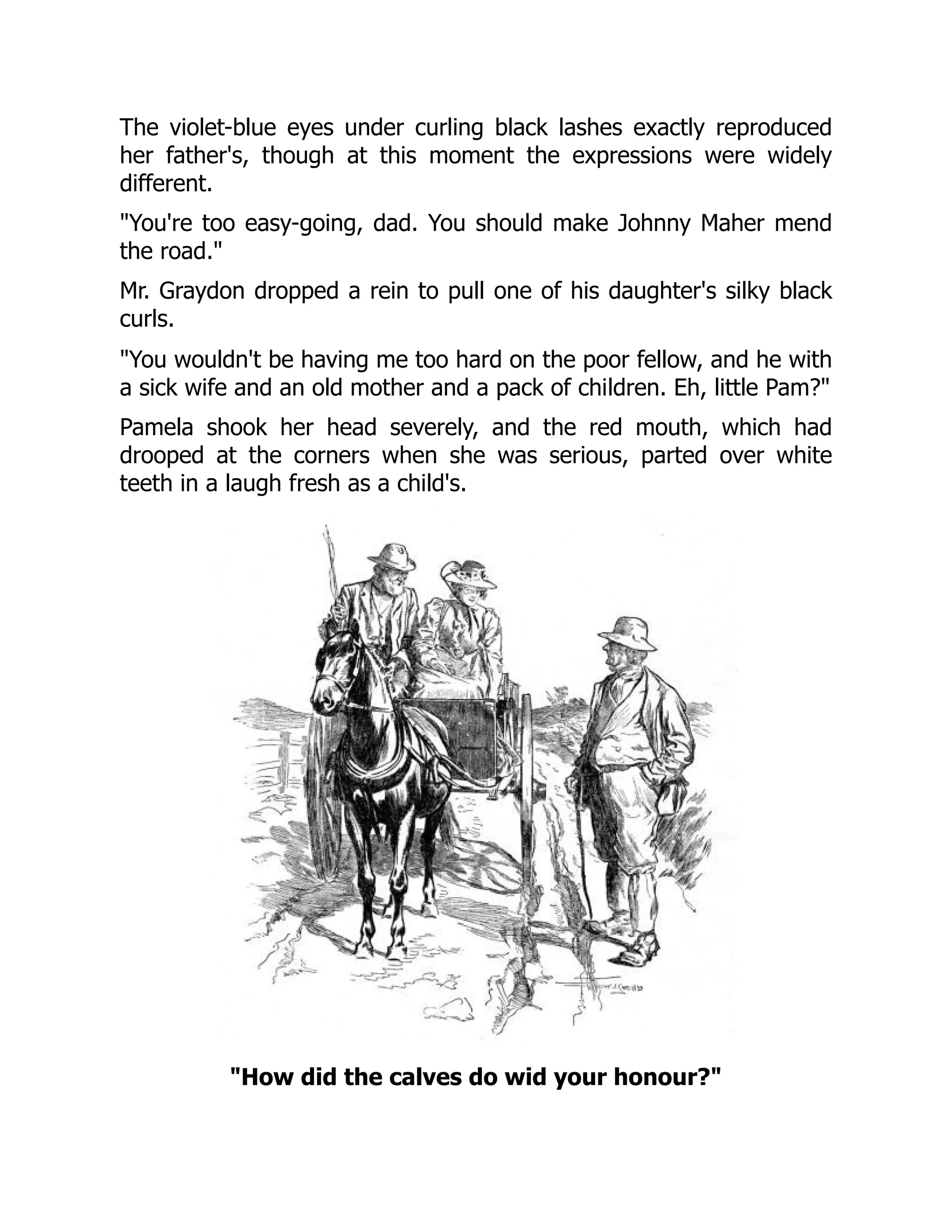 The violet-blue eyes under curling black lashes exactly reproduced
her father's, though at this moment the expressions were widely
different.
You're too easy-going, dad. You should make Johnny Maher mend
the road.
Mr. Graydon dropped a rein to pull one of his daughter's silky black
curls.
You wouldn't be having me too hard on the poor fellow, and he with
a sick wife and an old mother and a pack of children. Eh, little Pam?
Pamela shook her head severely, and the red mouth, which had
drooped at the corners when she was serious, parted over white
teeth in a laugh fresh as a child's.
How did the calves do wid your honour?
 