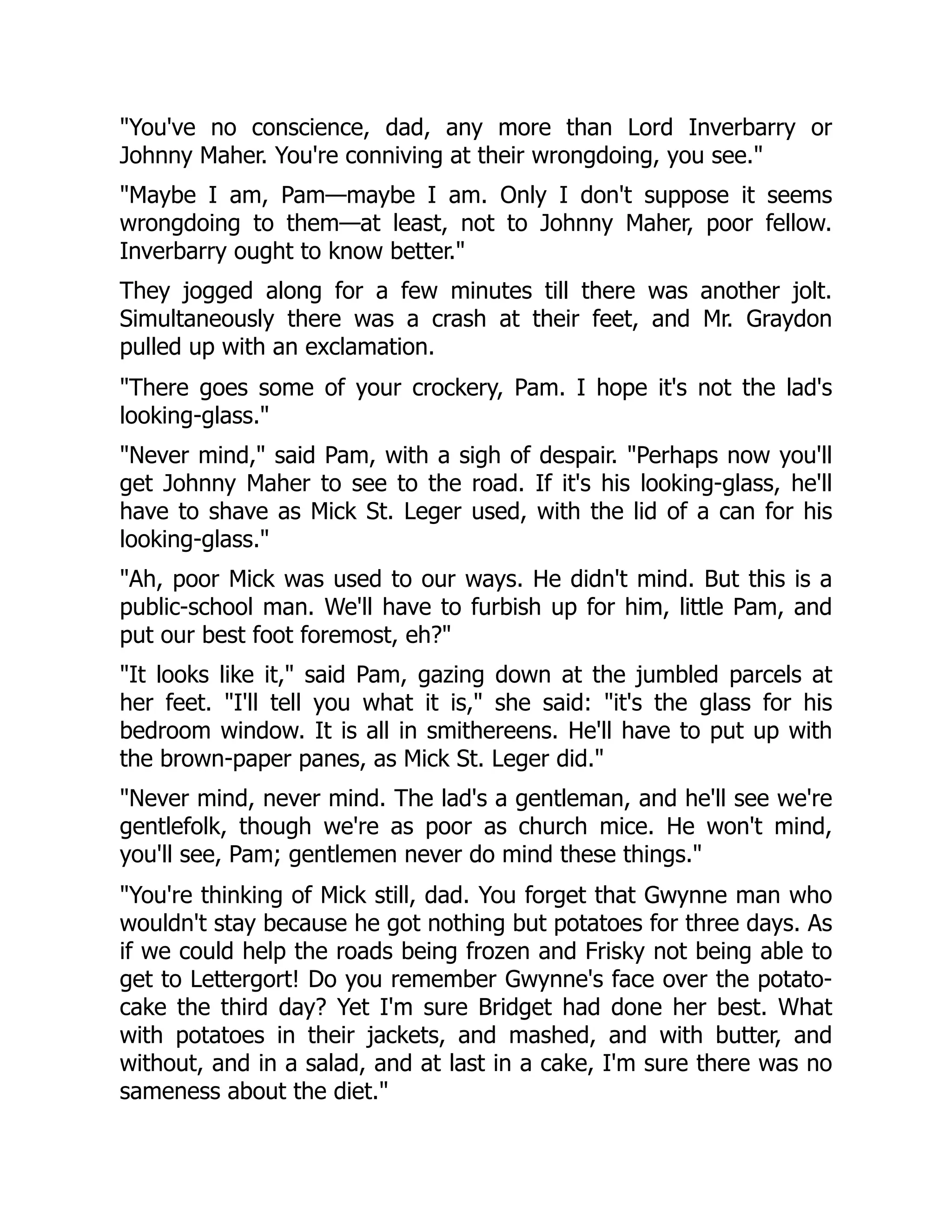 You've no conscience, dad, any more than Lord Inverbarry or
Johnny Maher. You're conniving at their wrongdoing, you see.
Maybe I am, Pam—maybe I am. Only I don't suppose it seems
wrongdoing to them—at least, not to Johnny Maher, poor fellow.
Inverbarry ought to know better.
They jogged along for a few minutes till there was another jolt.
Simultaneously there was a crash at their feet, and Mr. Graydon
pulled up with an exclamation.
There goes some of your crockery, Pam. I hope it's not the lad's
looking-glass.
Never mind, said Pam, with a sigh of despair. Perhaps now you'll
get Johnny Maher to see to the road. If it's his looking-glass, he'll
have to shave as Mick St. Leger used, with the lid of a can for his
looking-glass.
Ah, poor Mick was used to our ways. He didn't mind. But this is a
public-school man. We'll have to furbish up for him, little Pam, and
put our best foot foremost, eh?
It looks like it, said Pam, gazing down at the jumbled parcels at
her feet. I'll tell you what it is, she said: it's the glass for his
bedroom window. It is all in smithereens. He'll have to put up with
the brown-paper panes, as Mick St. Leger did.
Never mind, never mind. The lad's a gentleman, and he'll see we're
gentlefolk, though we're as poor as church mice. He won't mind,
you'll see, Pam; gentlemen never do mind these things.
You're thinking of Mick still, dad. You forget that Gwynne man who
wouldn't stay because he got nothing but potatoes for three days. As
if we could help the roads being frozen and Frisky not being able to
get to Lettergort! Do you remember Gwynne's face over the potato-
cake the third day? Yet I'm sure Bridget had done her best. What
with potatoes in their jackets, and mashed, and with butter, and
without, and in a salad, and at last in a cake, I'm sure there was no
sameness about the diet.
 