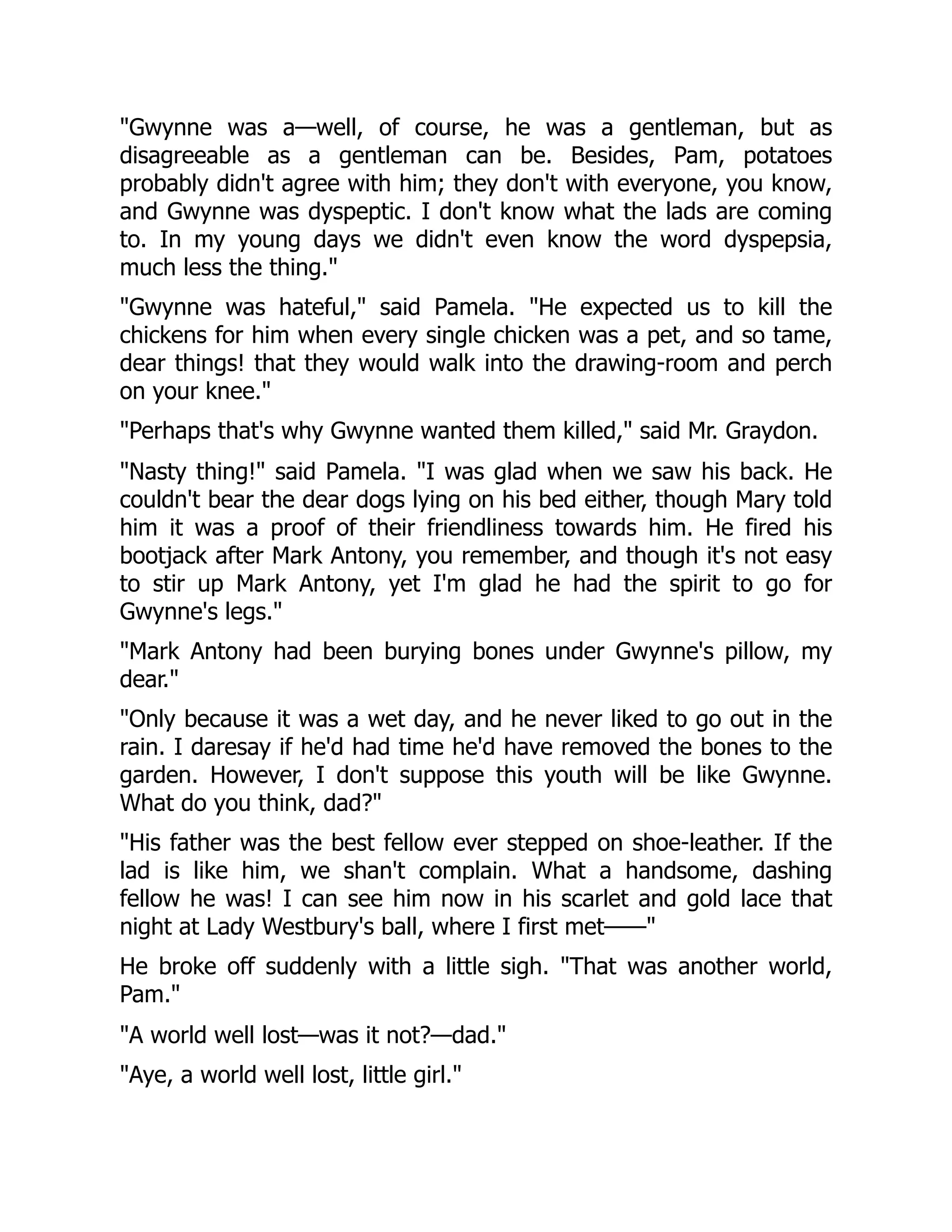 Gwynne was a—well, of course, he was a gentleman, but as
disagreeable as a gentleman can be. Besides, Pam, potatoes
probably didn't agree with him; they don't with everyone, you know,
and Gwynne was dyspeptic. I don't know what the lads are coming
to. In my young days we didn't even know the word dyspepsia,
much less the thing.
Gwynne was hateful, said Pamela. He expected us to kill the
chickens for him when every single chicken was a pet, and so tame,
dear things! that they would walk into the drawing-room and perch
on your knee.
Perhaps that's why Gwynne wanted them killed, said Mr. Graydon.
Nasty thing! said Pamela. I was glad when we saw his back. He
couldn't bear the dear dogs lying on his bed either, though Mary told
him it was a proof of their friendliness towards him. He fired his
bootjack after Mark Antony, you remember, and though it's not easy
to stir up Mark Antony, yet I'm glad he had the spirit to go for
Gwynne's legs.
Mark Antony had been burying bones under Gwynne's pillow, my
dear.
Only because it was a wet day, and he never liked to go out in the
rain. I daresay if he'd had time he'd have removed the bones to the
garden. However, I don't suppose this youth will be like Gwynne.
What do you think, dad?
His father was the best fellow ever stepped on shoe-leather. If the
lad is like him, we shan't complain. What a handsome, dashing
fellow he was! I can see him now in his scarlet and gold lace that
night at Lady Westbury's ball, where I first met——
He broke off suddenly with a little sigh. That was another world,
Pam.
A world well lost—was it not?—dad.
Aye, a world well lost, little girl.
 