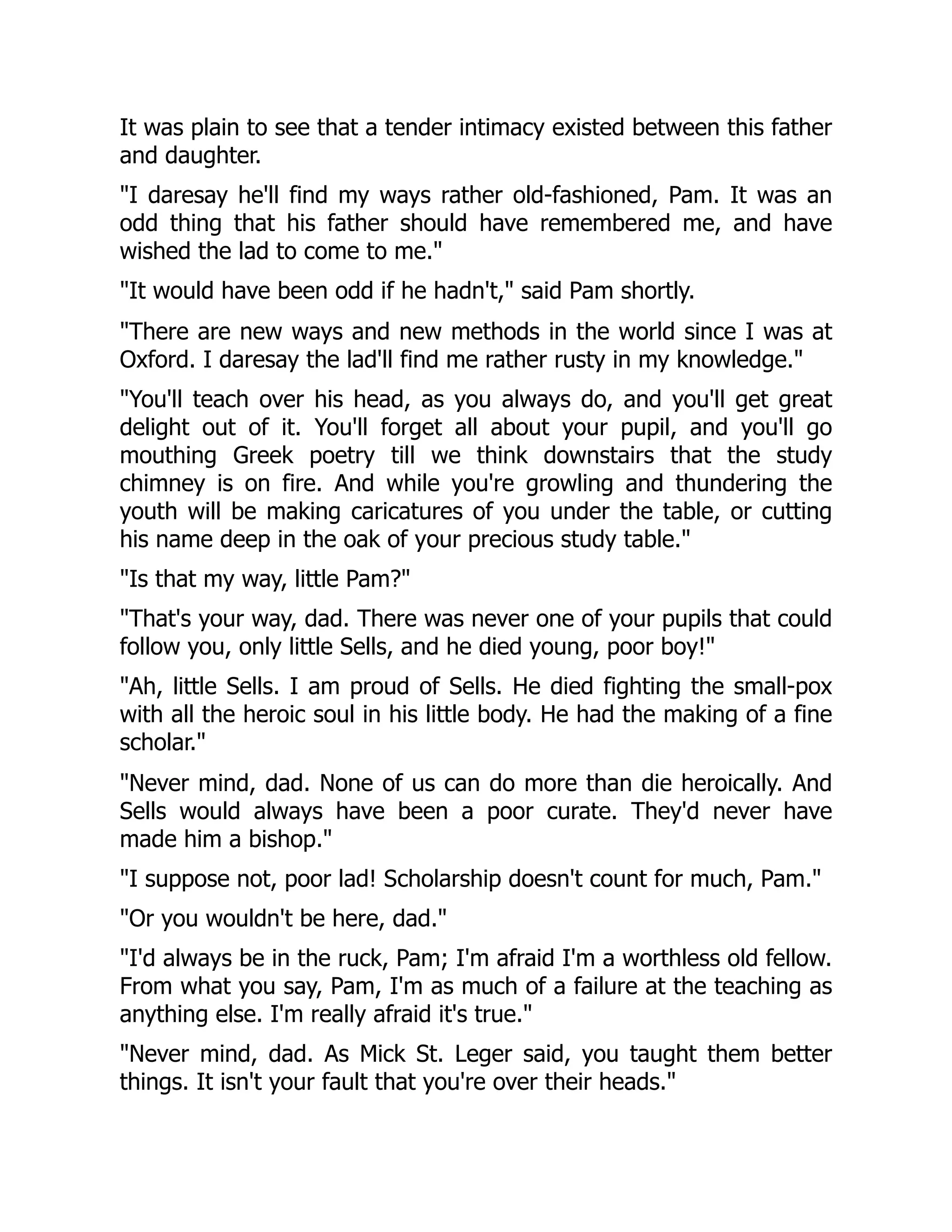 It was plain to see that a tender intimacy existed between this father
and daughter.
I daresay he'll find my ways rather old-fashioned, Pam. It was an
odd thing that his father should have remembered me, and have
wished the lad to come to me.
It would have been odd if he hadn't, said Pam shortly.
There are new ways and new methods in the world since I was at
Oxford. I daresay the lad'll find me rather rusty in my knowledge.
You'll teach over his head, as you always do, and you'll get great
delight out of it. You'll forget all about your pupil, and you'll go
mouthing Greek poetry till we think downstairs that the study
chimney is on fire. And while you're growling and thundering the
youth will be making caricatures of you under the table, or cutting
his name deep in the oak of your precious study table.
Is that my way, little Pam?
That's your way, dad. There was never one of your pupils that could
follow you, only little Sells, and he died young, poor boy!
Ah, little Sells. I am proud of Sells. He died fighting the small-pox
with all the heroic soul in his little body. He had the making of a fine
scholar.
Never mind, dad. None of us can do more than die heroically. And
Sells would always have been a poor curate. They'd never have
made him a bishop.
I suppose not, poor lad! Scholarship doesn't count for much, Pam.
Or you wouldn't be here, dad.
I'd always be in the ruck, Pam; I'm afraid I'm a worthless old fellow.
From what you say, Pam, I'm as much of a failure at the teaching as
anything else. I'm really afraid it's true.
Never mind, dad. As Mick St. Leger said, you taught them better
things. It isn't your fault that you're over their heads.
 