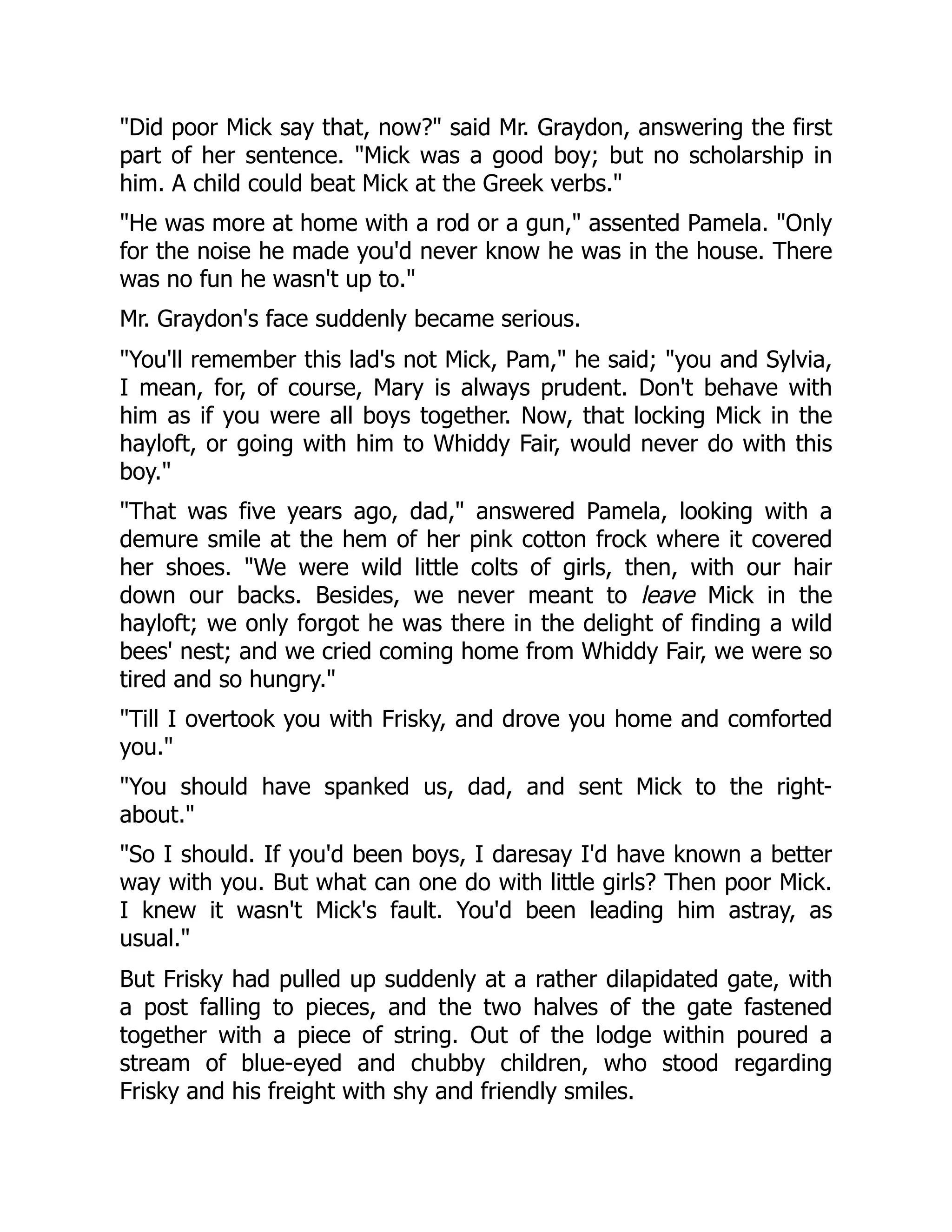 Did poor Mick say that, now? said Mr. Graydon, answering the first
part of her sentence. Mick was a good boy; but no scholarship in
him. A child could beat Mick at the Greek verbs.
He was more at home with a rod or a gun, assented Pamela. Only
for the noise he made you'd never know he was in the house. There
was no fun he wasn't up to.
Mr. Graydon's face suddenly became serious.
You'll remember this lad's not Mick, Pam, he said; you and Sylvia,
I mean, for, of course, Mary is always prudent. Don't behave with
him as if you were all boys together. Now, that locking Mick in the
hayloft, or going with him to Whiddy Fair, would never do with this
boy.
That was five years ago, dad, answered Pamela, looking with a
demure smile at the hem of her pink cotton frock where it covered
her shoes. We were wild little colts of girls, then, with our hair
down our backs. Besides, we never meant to leave Mick in the
hayloft; we only forgot he was there in the delight of finding a wild
bees' nest; and we cried coming home from Whiddy Fair, we were so
tired and so hungry.
Till I overtook you with Frisky, and drove you home and comforted
you.
You should have spanked us, dad, and sent Mick to the right-
about.
So I should. If you'd been boys, I daresay I'd have known a better
way with you. But what can one do with little girls? Then poor Mick.
I knew it wasn't Mick's fault. You'd been leading him astray, as
usual.
But Frisky had pulled up suddenly at a rather dilapidated gate, with
a post falling to pieces, and the two halves of the gate fastened
together with a piece of string. Out of the lodge within poured a
stream of blue-eyed and chubby children, who stood regarding
Frisky and his freight with shy and friendly smiles.
 