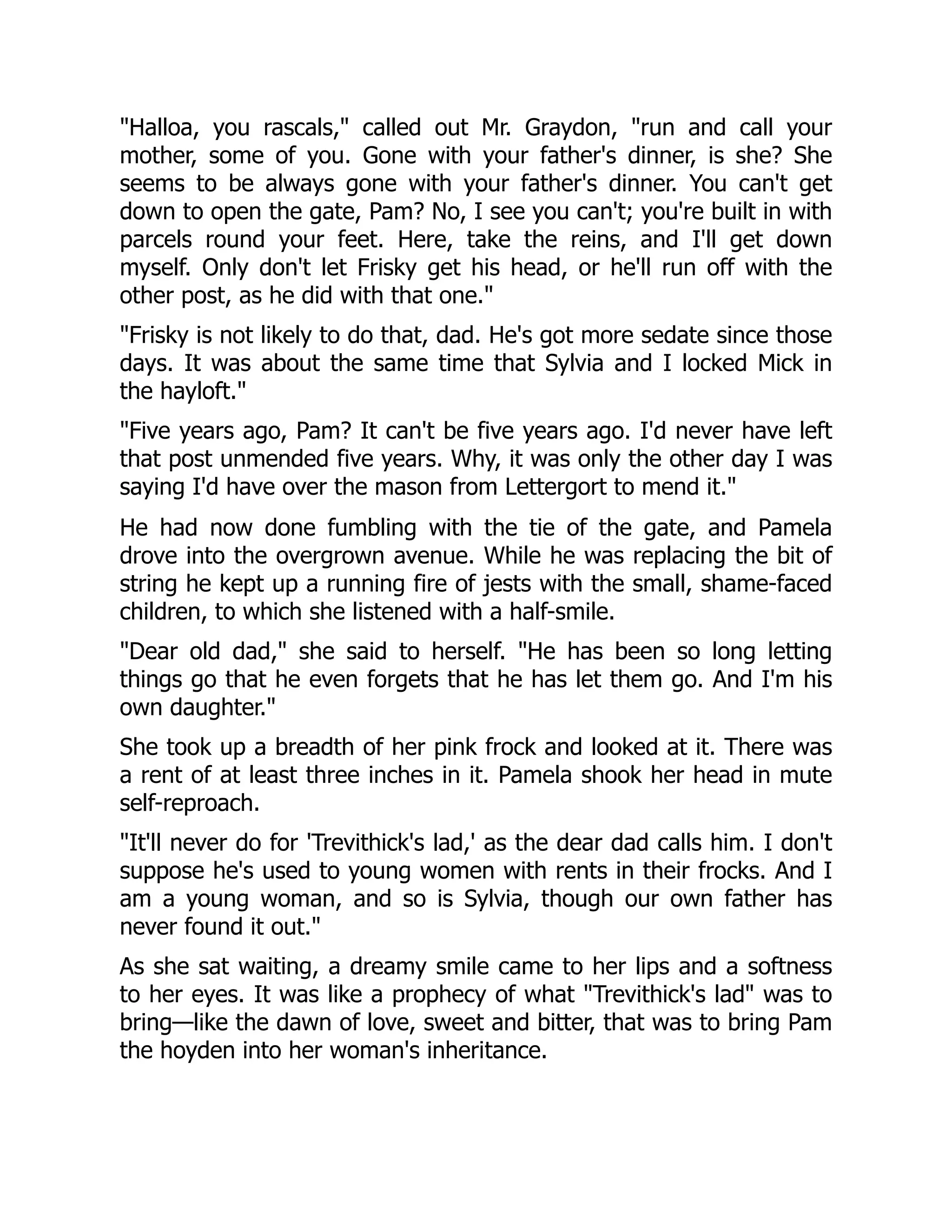 Halloa, you rascals, called out Mr. Graydon, run and call your
mother, some of you. Gone with your father's dinner, is she? She
seems to be always gone with your father's dinner. You can't get
down to open the gate, Pam? No, I see you can't; you're built in with
parcels round your feet. Here, take the reins, and I'll get down
myself. Only don't let Frisky get his head, or he'll run off with the
other post, as he did with that one.
Frisky is not likely to do that, dad. He's got more sedate since those
days. It was about the same time that Sylvia and I locked Mick in
the hayloft.
Five years ago, Pam? It can't be five years ago. I'd never have left
that post unmended five years. Why, it was only the other day I was
saying I'd have over the mason from Lettergort to mend it.
He had now done fumbling with the tie of the gate, and Pamela
drove into the overgrown avenue. While he was replacing the bit of
string he kept up a running fire of jests with the small, shame-faced
children, to which she listened with a half-smile.
Dear old dad, she said to herself. He has been so long letting
things go that he even forgets that he has let them go. And I'm his
own daughter.
She took up a breadth of her pink frock and looked at it. There was
a rent of at least three inches in it. Pamela shook her head in mute
self-reproach.
It'll never do for 'Trevithick's lad,' as the dear dad calls him. I don't
suppose he's used to young women with rents in their frocks. And I
am a young woman, and so is Sylvia, though our own father has
never found it out.
As she sat waiting, a dreamy smile came to her lips and a softness
to her eyes. It was like a prophecy of what Trevithick's lad was to
bring—like the dawn of love, sweet and bitter, that was to bring Pam
the hoyden into her woman's inheritance.
 