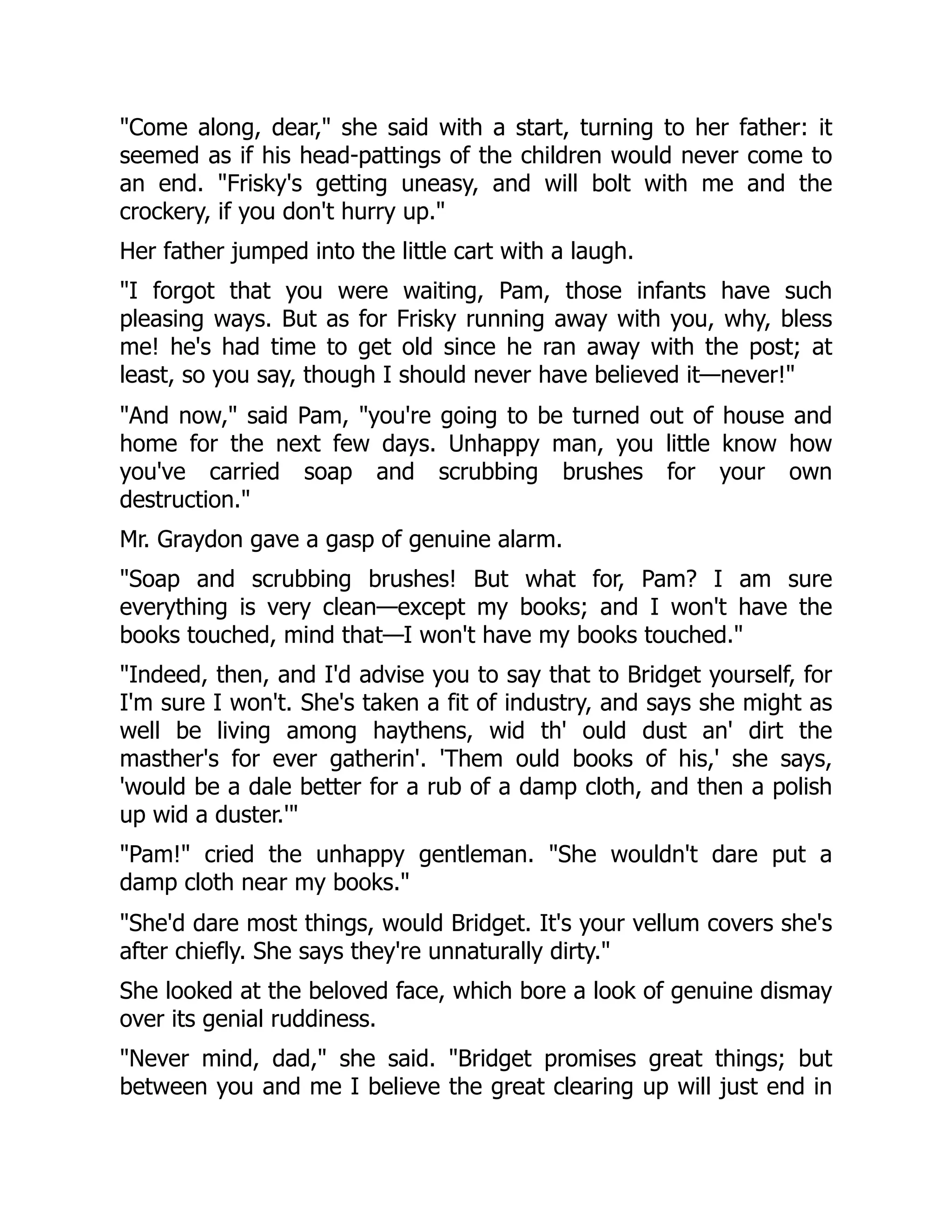 Come along, dear, she said with a start, turning to her father: it
seemed as if his head-pattings of the children would never come to
an end. Frisky's getting uneasy, and will bolt with me and the
crockery, if you don't hurry up.
Her father jumped into the little cart with a laugh.
I forgot that you were waiting, Pam, those infants have such
pleasing ways. But as for Frisky running away with you, why, bless
me! he's had time to get old since he ran away with the post; at
least, so you say, though I should never have believed it—never!
And now, said Pam, you're going to be turned out of house and
home for the next few days. Unhappy man, you little know how
you've carried soap and scrubbing brushes for your own
destruction.
Mr. Graydon gave a gasp of genuine alarm.
Soap and scrubbing brushes! But what for, Pam? I am sure
everything is very clean—except my books; and I won't have the
books touched, mind that—I won't have my books touched.
Indeed, then, and I'd advise you to say that to Bridget yourself, for
I'm sure I won't. She's taken a fit of industry, and says she might as
well be living among haythens, wid th' ould dust an' dirt the
masther's for ever gatherin'. 'Them ould books of his,' she says,
'would be a dale better for a rub of a damp cloth, and then a polish
up wid a duster.'
Pam! cried the unhappy gentleman. She wouldn't dare put a
damp cloth near my books.
She'd dare most things, would Bridget. It's your vellum covers she's
after chiefly. She says they're unnaturally dirty.
She looked at the beloved face, which bore a look of genuine dismay
over its genial ruddiness.
Never mind, dad, she said. Bridget promises great things; but
between you and me I believe the great clearing up will just end in
 