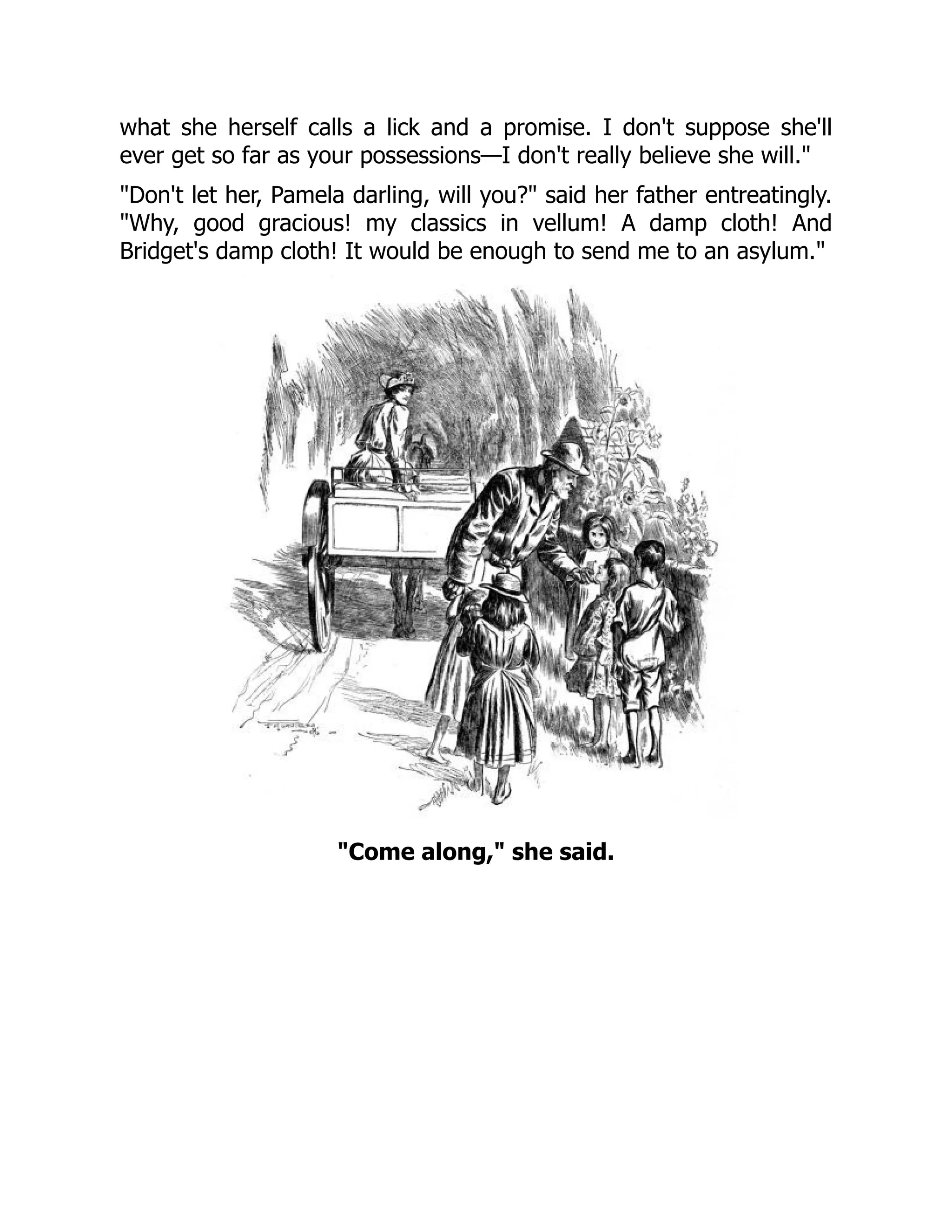 what she herself calls a lick and a promise. I don't suppose she'll
ever get so far as your possessions—I don't really believe she will.
Don't let her, Pamela darling, will you? said her father entreatingly.
Why, good gracious! my classics in vellum! A damp cloth! And
Bridget's damp cloth! It would be enough to send me to an asylum.
Come along, she said.
 
