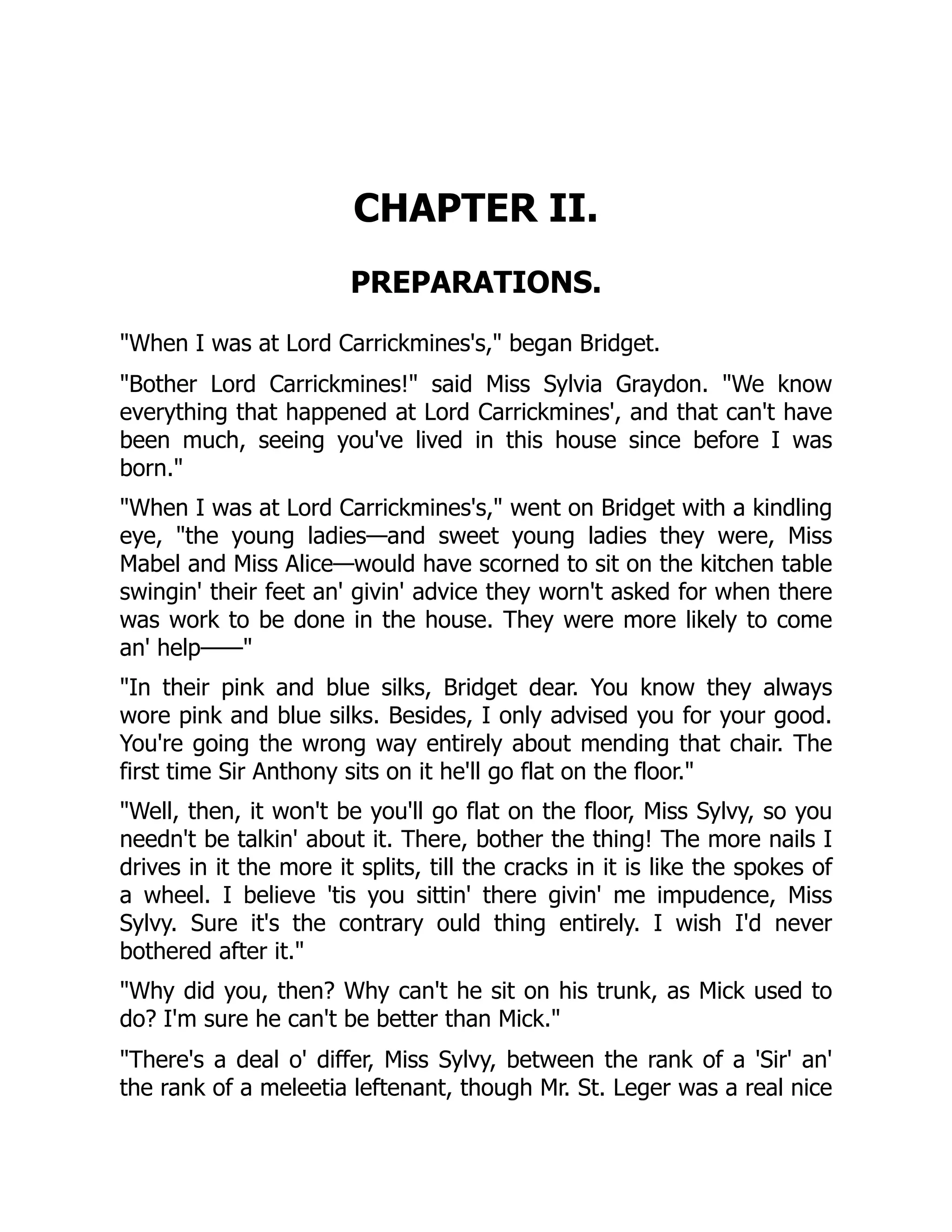 CHAPTER II.
PREPARATIONS.
When I was at Lord Carrickmines's, began Bridget.
Bother Lord Carrickmines! said Miss Sylvia Graydon. We know
everything that happened at Lord Carrickmines', and that can't have
been much, seeing you've lived in this house since before I was
born.
When I was at Lord Carrickmines's, went on Bridget with a kindling
eye, the young ladies—and sweet young ladies they were, Miss
Mabel and Miss Alice—would have scorned to sit on the kitchen table
swingin' their feet an' givin' advice they worn't asked for when there
was work to be done in the house. They were more likely to come
an' help——
In their pink and blue silks, Bridget dear. You know they always
wore pink and blue silks. Besides, I only advised you for your good.
You're going the wrong way entirely about mending that chair. The
first time Sir Anthony sits on it he'll go flat on the floor.
Well, then, it won't be you'll go flat on the floor, Miss Sylvy, so you
needn't be talkin' about it. There, bother the thing! The more nails I
drives in it the more it splits, till the cracks in it is like the spokes of
a wheel. I believe 'tis you sittin' there givin' me impudence, Miss
Sylvy. Sure it's the contrary ould thing entirely. I wish I'd never
bothered after it.
Why did you, then? Why can't he sit on his trunk, as Mick used to
do? I'm sure he can't be better than Mick.
There's a deal o' differ, Miss Sylvy, between the rank of a 'Sir' an'
the rank of a meleetia leftenant, though Mr. St. Leger was a real nice
 