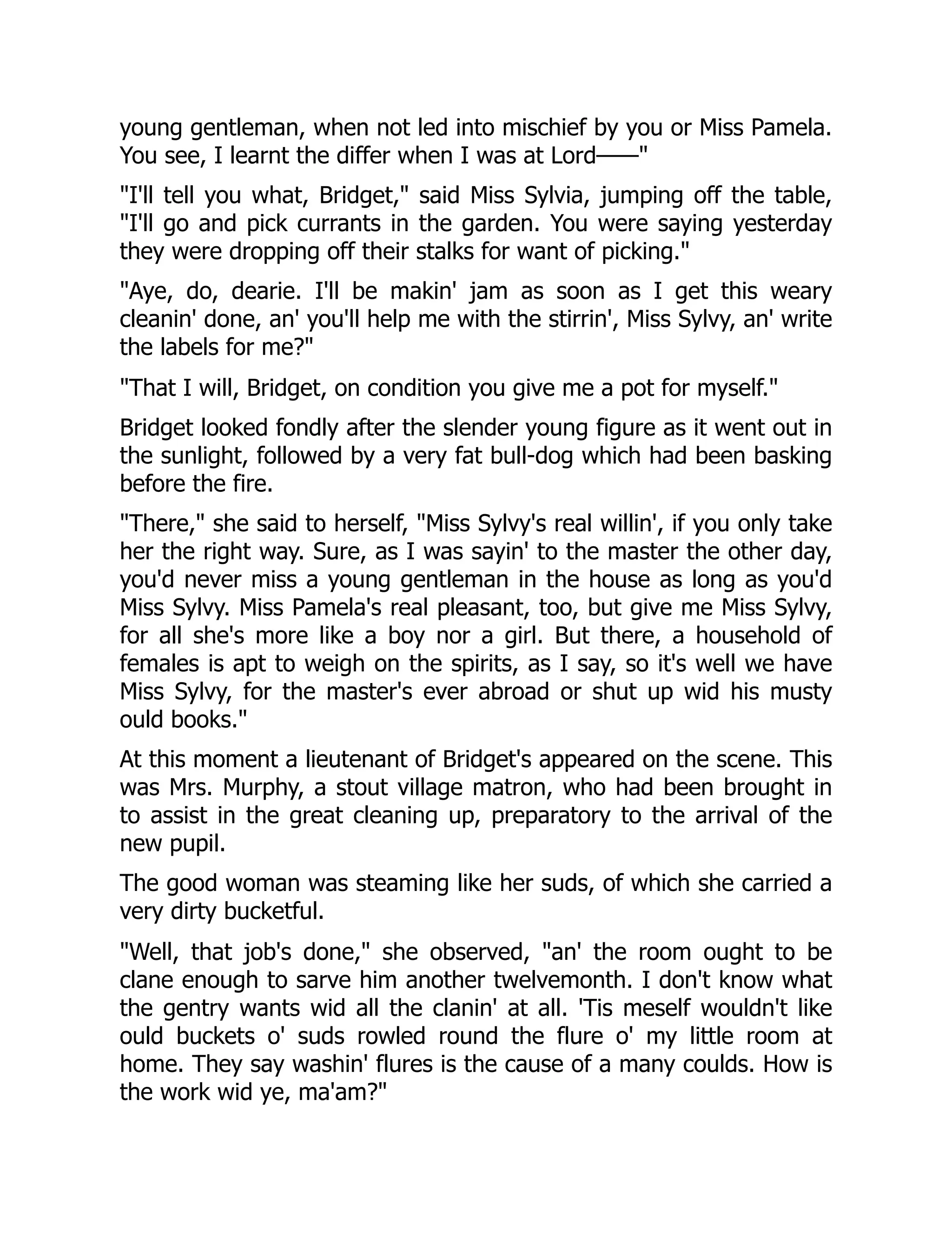 young gentleman, when not led into mischief by you or Miss Pamela.
You see, I learnt the differ when I was at Lord——
I'll tell you what, Bridget, said Miss Sylvia, jumping off the table,
I'll go and pick currants in the garden. You were saying yesterday
they were dropping off their stalks for want of picking.
Aye, do, dearie. I'll be makin' jam as soon as I get this weary
cleanin' done, an' you'll help me with the stirrin', Miss Sylvy, an' write
the labels for me?
That I will, Bridget, on condition you give me a pot for myself.
Bridget looked fondly after the slender young figure as it went out in
the sunlight, followed by a very fat bull-dog which had been basking
before the fire.
There, she said to herself, Miss Sylvy's real willin', if you only take
her the right way. Sure, as I was sayin' to the master the other day,
you'd never miss a young gentleman in the house as long as you'd
Miss Sylvy. Miss Pamela's real pleasant, too, but give me Miss Sylvy,
for all she's more like a boy nor a girl. But there, a household of
females is apt to weigh on the spirits, as I say, so it's well we have
Miss Sylvy, for the master's ever abroad or shut up wid his musty
ould books.
At this moment a lieutenant of Bridget's appeared on the scene. This
was Mrs. Murphy, a stout village matron, who had been brought in
to assist in the great cleaning up, preparatory to the arrival of the
new pupil.
The good woman was steaming like her suds, of which she carried a
very dirty bucketful.
Well, that job's done, she observed, an' the room ought to be
clane enough to sarve him another twelvemonth. I don't know what
the gentry wants wid all the clanin' at all. 'Tis meself wouldn't like
ould buckets o' suds rowled round the flure o' my little room at
home. They say washin' flures is the cause of a many coulds. How is
the work wid ye, ma'am?
 
