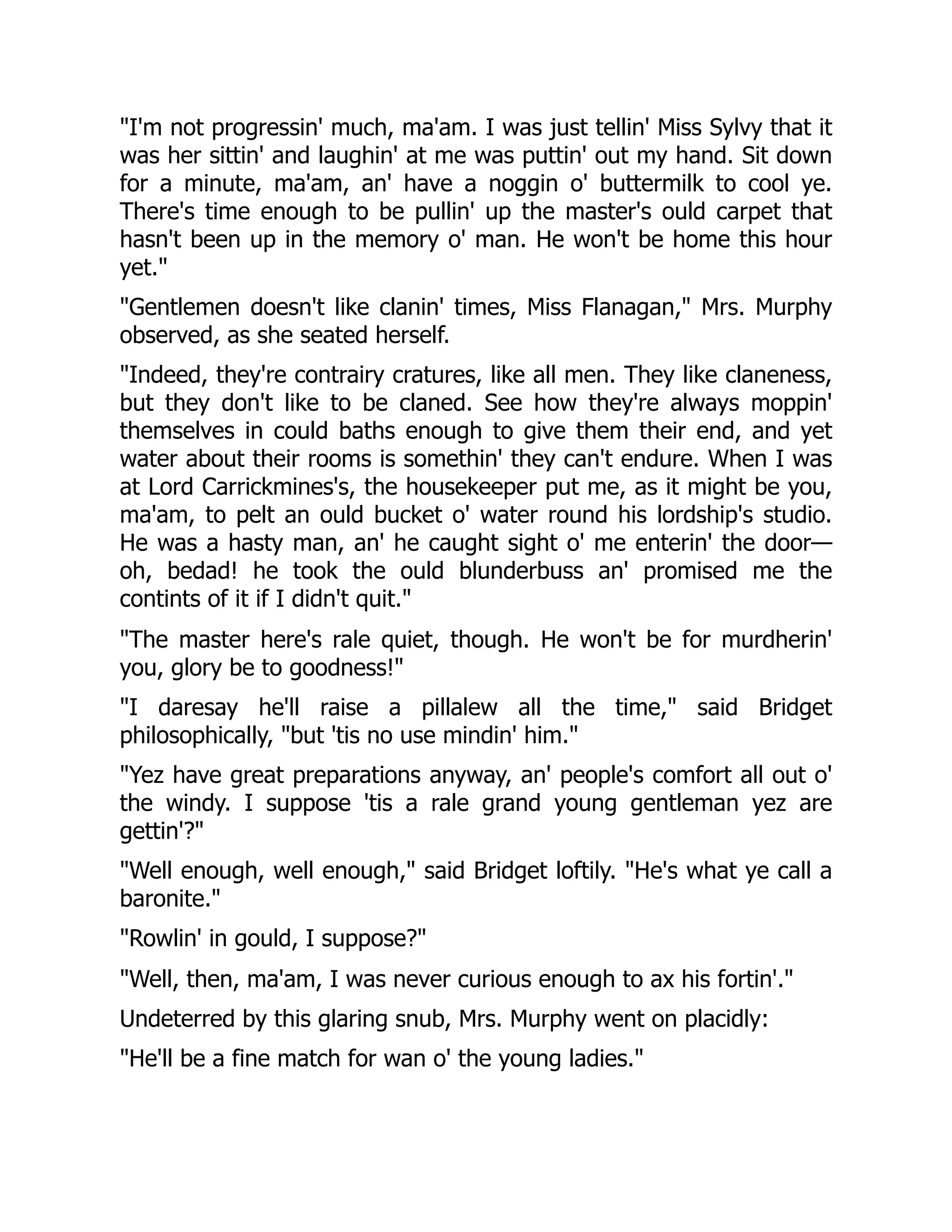 I'm not progressin' much, ma'am. I was just tellin' Miss Sylvy that it
was her sittin' and laughin' at me was puttin' out my hand. Sit down
for a minute, ma'am, an' have a noggin o' buttermilk to cool ye.
There's time enough to be pullin' up the master's ould carpet that
hasn't been up in the memory o' man. He won't be home this hour
yet.
Gentlemen doesn't like clanin' times, Miss Flanagan, Mrs. Murphy
observed, as she seated herself.
Indeed, they're contrairy cratures, like all men. They like claneness,
but they don't like to be claned. See how they're always moppin'
themselves in could baths enough to give them their end, and yet
water about their rooms is somethin' they can't endure. When I was
at Lord Carrickmines's, the housekeeper put me, as it might be you,
ma'am, to pelt an ould bucket o' water round his lordship's studio.
He was a hasty man, an' he caught sight o' me enterin' the door—
oh, bedad! he took the ould blunderbuss an' promised me the
contints of it if I didn't quit.
The master here's rale quiet, though. He won't be for murdherin'
you, glory be to goodness!
I daresay he'll raise a pillalew all the time, said Bridget
philosophically, but 'tis no use mindin' him.
Yez have great preparations anyway, an' people's comfort all out o'
the windy. I suppose 'tis a rale grand young gentleman yez are
gettin'?
Well enough, well enough, said Bridget loftily. He's what ye call a
baronite.
Rowlin' in gould, I suppose?
Well, then, ma'am, I was never curious enough to ax his fortin'.
Undeterred by this glaring snub, Mrs. Murphy went on placidly:
He'll be a fine match for wan o' the young ladies.
 