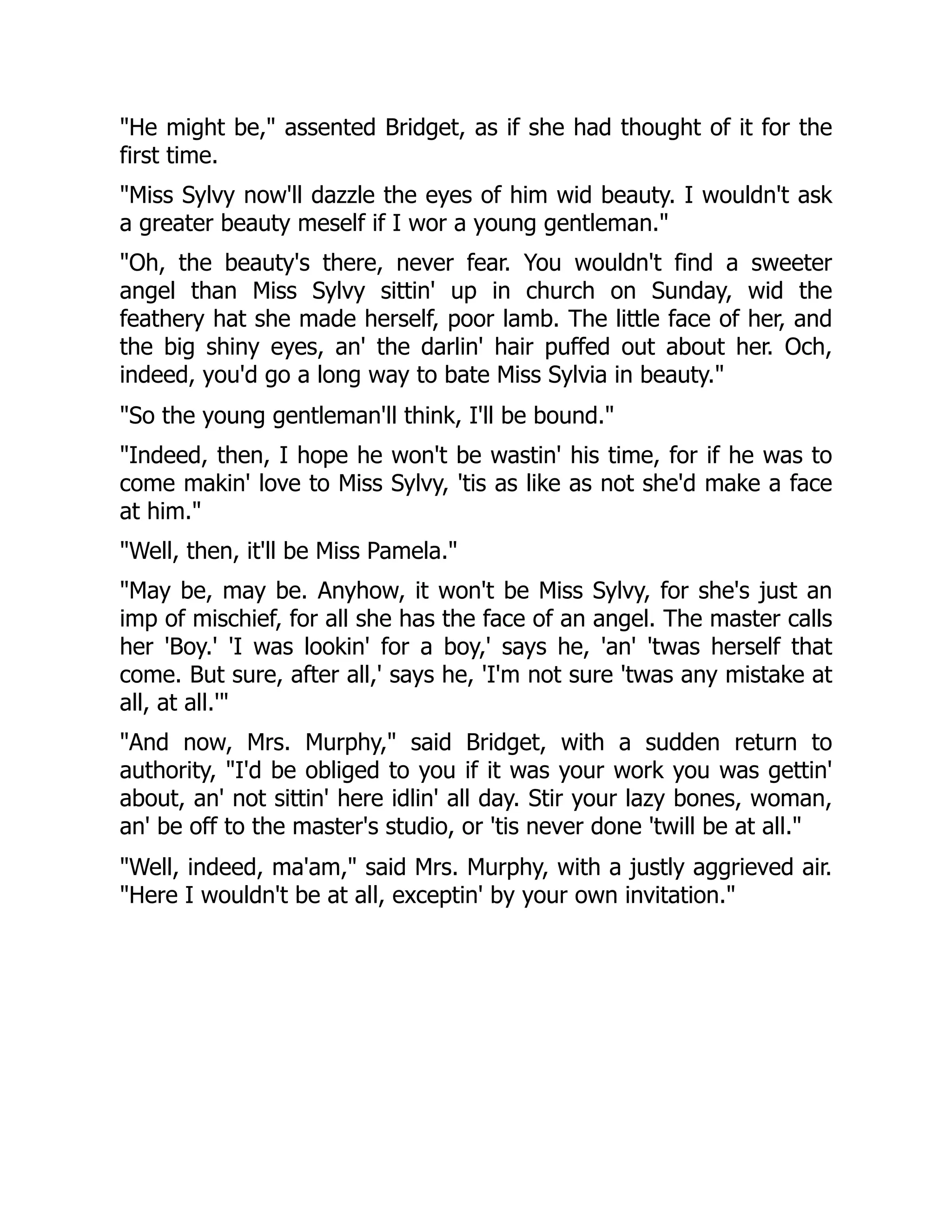 He might be, assented Bridget, as if she had thought of it for the
first time.
Miss Sylvy now'll dazzle the eyes of him wid beauty. I wouldn't ask
a greater beauty meself if I wor a young gentleman.
Oh, the beauty's there, never fear. You wouldn't find a sweeter
angel than Miss Sylvy sittin' up in church on Sunday, wid the
feathery hat she made herself, poor lamb. The little face of her, and
the big shiny eyes, an' the darlin' hair puffed out about her. Och,
indeed, you'd go a long way to bate Miss Sylvia in beauty.
So the young gentleman'll think, I'll be bound.
Indeed, then, I hope he won't be wastin' his time, for if he was to
come makin' love to Miss Sylvy, 'tis as like as not she'd make a face
at him.
Well, then, it'll be Miss Pamela.
May be, may be. Anyhow, it won't be Miss Sylvy, for she's just an
imp of mischief, for all she has the face of an angel. The master calls
her 'Boy.' 'I was lookin' for a boy,' says he, 'an' 'twas herself that
come. But sure, after all,' says he, 'I'm not sure 'twas any mistake at
all, at all.'
And now, Mrs. Murphy, said Bridget, with a sudden return to
authority, I'd be obliged to you if it was your work you was gettin'
about, an' not sittin' here idlin' all day. Stir your lazy bones, woman,
an' be off to the master's studio, or 'tis never done 'twill be at all.
Well, indeed, ma'am, said Mrs. Murphy, with a justly aggrieved air.
Here I wouldn't be at all, exceptin' by your own invitation.
 