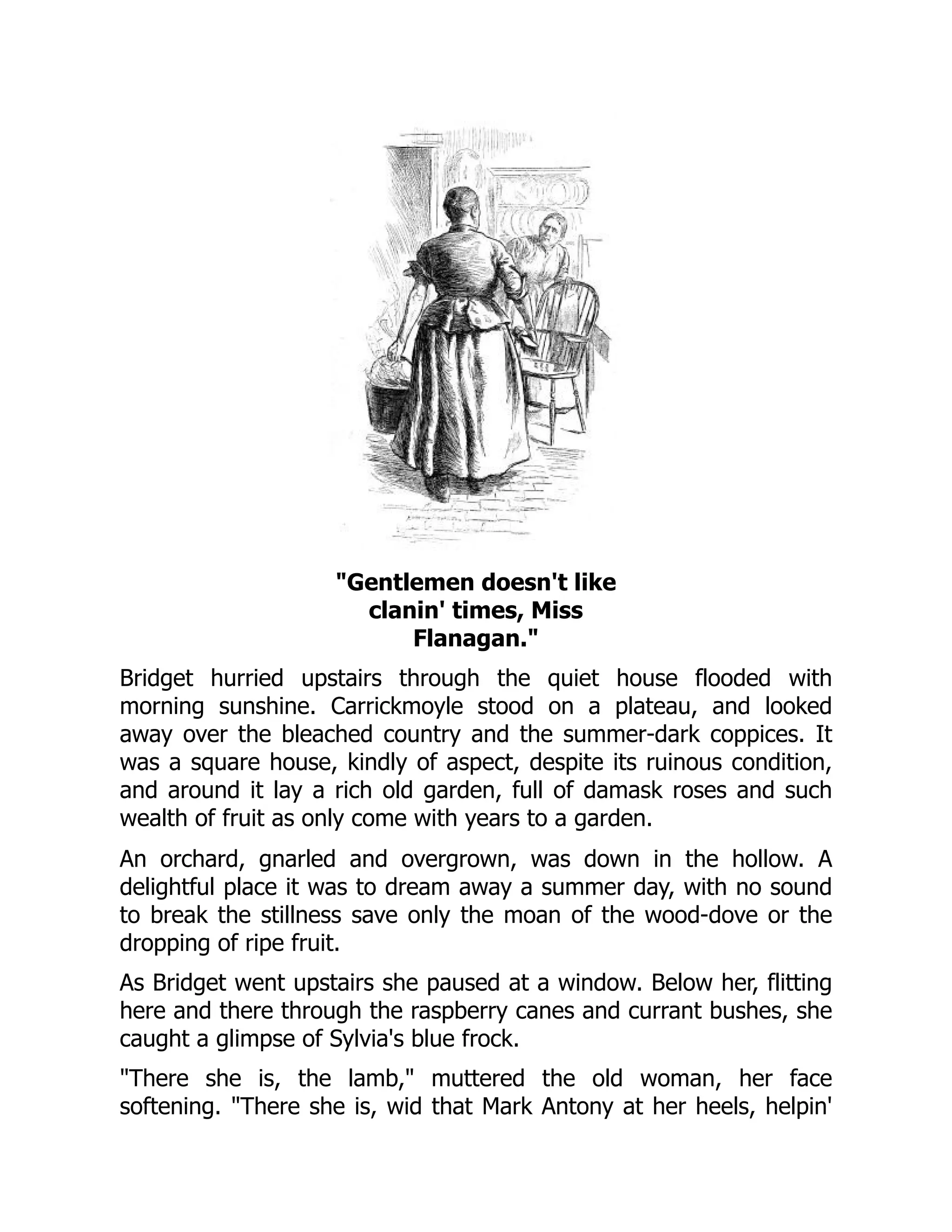Gentlemen doesn't like
clanin' times, Miss
Flanagan.
Bridget hurried upstairs through the quiet house flooded with
morning sunshine. Carrickmoyle stood on a plateau, and looked
away over the bleached country and the summer-dark coppices. It
was a square house, kindly of aspect, despite its ruinous condition,
and around it lay a rich old garden, full of damask roses and such
wealth of fruit as only come with years to a garden.
An orchard, gnarled and overgrown, was down in the hollow. A
delightful place it was to dream away a summer day, with no sound
to break the stillness save only the moan of the wood-dove or the
dropping of ripe fruit.
As Bridget went upstairs she paused at a window. Below her, flitting
here and there through the raspberry canes and currant bushes, she
caught a glimpse of Sylvia's blue frock.
There she is, the lamb, muttered the old woman, her face
softening. There she is, wid that Mark Antony at her heels, helpin'
 