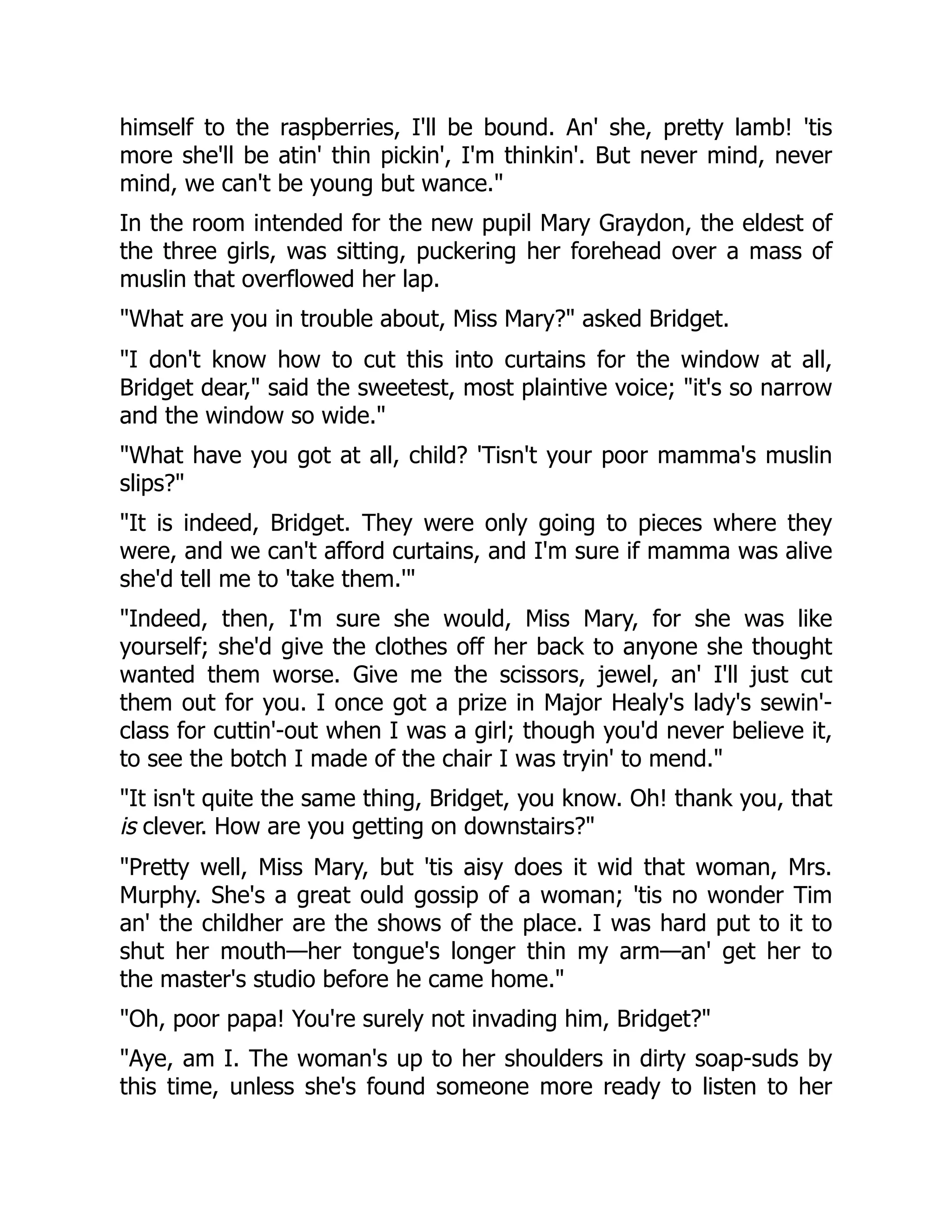 himself to the raspberries, I'll be bound. An' she, pretty lamb! 'tis
more she'll be atin' thin pickin', I'm thinkin'. But never mind, never
mind, we can't be young but wance.
In the room intended for the new pupil Mary Graydon, the eldest of
the three girls, was sitting, puckering her forehead over a mass of
muslin that overflowed her lap.
What are you in trouble about, Miss Mary? asked Bridget.
I don't know how to cut this into curtains for the window at all,
Bridget dear, said the sweetest, most plaintive voice; it's so narrow
and the window so wide.
What have you got at all, child? 'Tisn't your poor mamma's muslin
slips?
It is indeed, Bridget. They were only going to pieces where they
were, and we can't afford curtains, and I'm sure if mamma was alive
she'd tell me to 'take them.'
Indeed, then, I'm sure she would, Miss Mary, for she was like
yourself; she'd give the clothes off her back to anyone she thought
wanted them worse. Give me the scissors, jewel, an' I'll just cut
them out for you. I once got a prize in Major Healy's lady's sewin'-
class for cuttin'-out when I was a girl; though you'd never believe it,
to see the botch I made of the chair I was tryin' to mend.
It isn't quite the same thing, Bridget, you know. Oh! thank you, that
is clever. How are you getting on downstairs?
Pretty well, Miss Mary, but 'tis aisy does it wid that woman, Mrs.
Murphy. She's a great ould gossip of a woman; 'tis no wonder Tim
an' the childher are the shows of the place. I was hard put to it to
shut her mouth—her tongue's longer thin my arm—an' get her to
the master's studio before he came home.
Oh, poor papa! You're surely not invading him, Bridget?
Aye, am I. The woman's up to her shoulders in dirty soap-suds by
this time, unless she's found someone more ready to listen to her
 