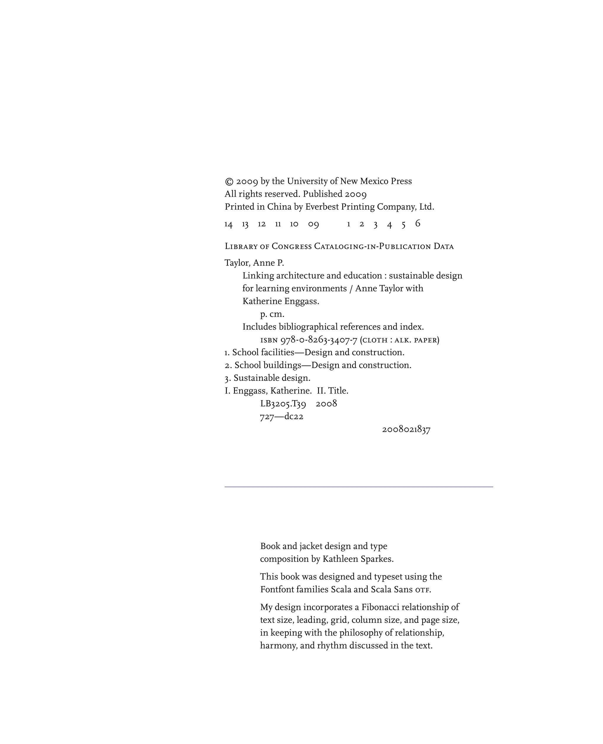 © 2009 by the University of New Mexico Press
All rights reserved. Published 2009
Printed in China by Everbest Printing Company, Ltd.
14 13 12 11 10 09    1 2 3 4 5 6
Library of Congress Cataloging-in-Publication Data
Taylor, Anne P.
Linking architecture and education : sustainable design
for learning environments / Anne Taylor with
Katherine Enggass.
p. cm.
Includes bibliographical references and index.
ISBN 978-0-8263-3407-7 (cloth : alk. paper)
1. School facilities—Design and construction.
2. School buildings—Design and construction.
3. Sustainable design.
I. Enggass, Katherine. II. Title.
LB3205.T39 2008
727—dc22
2008021837
Book and jacket design and type
composition by Kathleen Sparkes.
This book was designed and typeset using the
Fontfont families Scala and Scala Sans otf.
My design incorporates a Fibonacci relationship of
text size, leading, grid, column size, and page size,
in keeping with the philosophy of relationship,
harmony, and rhythm discussed in the text.
 
