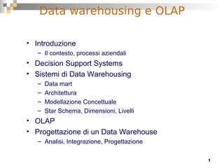 1
Data warehousing e OLAP
• Introduzione
– Il contesto, processi aziendali
• Decision Support Systems
• Sistemi di Data Warehousing
– Data mart
– Architettura
– Modellazione Concettuale
– Star Schema, Dimensioni, Livelli
• OLAP
• Progettazione di un Data Warehouse
– Analisi, Integrazione, Progettazione
 
