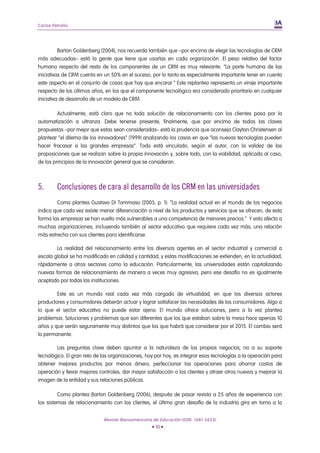 Carlos Petrella




          Barton Goldenberg (2004), nos recuerda también que –por encima de elegir las tecnologías de CRM
más adecuadas– está la gente que tiene que usarlas en cada organización. El peso relativo del factor
humano respecto del resto de los componentes de un CRM es muy relevante. “La parte humana de las
iniciativas de CRM cuenta en un 50% en el suceso, por lo tanto es especialmente importante tener en cuenta
este aspecto en el conjunto de cosas que hay que encarar.” Este replanteo representa un viraje importante
respecto de los últimos años, en los que el componente tecnológico era considerado prioritario en cualquier
iniciativa de desarrollo de un modelo de CRM.

         Actualmente, está claro que no toda solución de relacionamiento con los clientes pasa por la
automatización a ultranza. Debe tenerse presente, finalmente, que por encima de todas las claves
propuestas –por mejor que estas sean consideradas– está la prudencia que aconseja Clayton Christensen al
plantear “el dilema de los innovadores” (1999) analizando los casos en que “las nuevas tecnologías pueden
hacer fracasar a las grandes empresas”. Todo está vinculado, según el autor, con la validez de las
proposiciones que se realizan sobre la propia innovación y, sobre todo, con la viabilidad, aplicada al caso,
de los principios de la innovación general que se consideran.



5.       Conclusiones de cara al desarrollo de los CRM en las universidades
        Como plantea Gustavo Di Tommaso (2005, p. 1): “La realidad actual en el mundo de los negocios
indica que cada vez existe menor diferenciación a nivel de los productos y servicios que se ofrecen, de esta
forma las empresas se han vuelto más vulnerables a una competencia de menores precios.” Y esto afecta a
muchas organizaciones, incluyendo también al sector educativo que requiere cada vez más, una relación
más estrecha con sus clientes para identificarse.

        La realidad del relacionamiento entre los diversos agentes en el sector industrial y comercial a
escala global se ha modificado en calidad y cantidad, y estas modificaciones se extienden, en la actualidad,
rápidamente a otros sectores como la educación. Particularmente, las universidades están capitalizando
nuevas formas de relacionamiento de manera a veces muy agresiva, pero ese desafío no es igualmente
aceptado por todas las instituciones.

        Este es un mundo real cada vez más cargado de virtualidad, en que los diversos actores
productores y consumidores deberán actuar y lograr satisfacer las necesidades de los consumidores. Algo a
lo que el sector educativo no puede estar ajeno. El mundo ofrece soluciones, pero a la vez plantea
problemas. Soluciones y problemas que son diferentes que los que estaban sobre la mesa hace apenas 10
años y que serán seguramente muy distintos que los que habrá que considerar por el 2015. El cambio será
lo permanente.

        Las preguntas clave deben apuntar a la naturaleza de los propios negocios, no a su soporte
tecnológico. El gran reto de las organizaciones, hoy por hoy, es integrar esas tecnologías a la operación para
obtener mejores productos por menos dinero, perfeccionar las operaciones para ahorrar costos de
operación y llevar mejores controles, dar mayor satisfacción a los clientes y atraer otros nuevos y mejorar la
imagen de la entidad y sus relaciones públicas.

         Como plantea Barton Goldenberg (2006), después de pasar revista a 25 años de experiencia con
los sistemas de relacionamiento con los clientes, el último gran desafío de la industria gira en torno a la


                             Revista Iberoamericana de Educación (ISSN: 1681-5653)
                                                   • 10 •
 