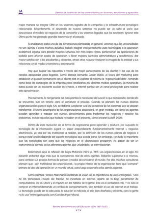 Gestión de la relación de las universidades con docentes, estudiantes y egresados




mejor manera de integrar CRM en los sistemas legados de la compañía y la infraestructura tecnológica
relacionada. Evidentemente, el desarrollo de nuevos sistemas no puede ser un salto al vacío que
desconozca el modelo de negocios de la compañía y los sistemas legados que los sostienen. Ignorar este
último punto ha generado grandes trastornos en el pasado.

        Si analizamos cada una de las dimensiones planteadas en general, veremos que las universidades
no son ajenas a estos mismos desafíos. Deben integrar inteligentemente esas tecnologías a la operación
académica legada para prestar mejores servicios con más bajos costos, perfeccionar las operaciones de
bedelía para ahorrar costos de operación y llevar mejores controles administrativos y académicos, dar
mayor satisfacción a los estudiantes y docentes, atraer otros nuevos y mejorar la imagen de la entidad y sus
relaciones con el medio universitario y empresarial.

        Hay que buscar las repuestas a través del mejor conocimiento de los clientes y del uso de los
canales apropiados para llegarles. Como plantea Bernardo Godar (2003), el futuro del marketing para
establecer un puente permanente con el cliente está en explotar al máximo la “ingeniería del dato”, tomando
como base las estrategias de la empresa para canalizarlas por distintos medios operativos. La minería de
datos puede ser un excelente auxiliar en la tarea, e Internet parece ser un canal privilegiado para realizar
esta aproximación.

        Precisamente, la reingeniería del dato plantea la necesidad de buscar lo que se necesita, donde ello
se encuentre, aun sin tenerlo claro al comenzar el proceso. Cuando se planean los nuevos diseños
organizacionales para el siglo XXI, se debería cuestionar cuál es la esencia de los sistemas que se desean
transformar. El futuro desempeño de las organizaciones dependerá, en gran medida, de cómo los agentes
puedan aprender a trabajar con nuevos conocimientos para trasformar los negocios y resolver los
problemas, incluso aquellos que todavía no saben en el presente, cómo encarar (Ackoff, 2000).

         Dentro de esta revolución en la forma de organizarse para aprender y producir, por supuesto la
tecnología de la información jugará un papel preponderante (fundamentalmente Internet + negocios
electrónicos), ya sea por las inversiones a realizar, por la definición de los nuevos planes de negocio o
porque esta función depende del soporte tecnológico que pueda darse. Sin embargo, con todo lo importante
que las tecnologías son para que los negocios en el ciberespacio prosperen; no pasan de ser un
instrumento al servicio de los diferentes agentes que utilizándolo, se interrelacionan.

        Retomamos aquí la reflexión de Regis McKenna (1995, p. 269). Las organizaciones en el siglo XXI
deberán enfrentar algo más que la competencia real de otros agentes. Deberán superarse a sí mismas,
para cambiar sus propias formas de pensar y modos de considerar el mundo. Por ello, muchos consultores
piensan que –aún tratándose de corporaciones– la propia interna de la organización tiene que “comprar”
primero la idea de operación en un mundo virtual, para luego exportarla a los demás agentes.

        Como plantea Horacio Marchand resaltando la visión de la importancia de esos intangibles: “Una
de las principales causas del fracaso de iniciativas en Internet, aparte de la baja penetración de
computadoras, es la cultura y el impacto en los hábitos de la gente. Este es el verdadero reto. Y no sólo el
comprar en Internet demanda un cambio de comportamiento, sino también el uso de Internet en el trabajo.
La tecnología puede ser la adecuada, la solución la indicada, el sitio bien diseñado y eficiente, pero la gente
no lo usa“ (www.gestiopolis.com/Canales4/ger/ahora).



                               Revista Iberoamericana de Educación (ISSN: 1681-5653)
                                                      • 11 •
 