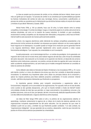 Carlos Petrella




         La clave es aceptar que los procesos de cambio, en los umbrales del tercer milenio, tienen que ver
más con gente que con equipos. “Un proceso de cambio no se caracteriza por la potencialidad que aportan
los factores motivadores del cambio (en este caso, tecnología, técnica, conocimiento o planificación); un
proceso de cambio se caracteriza por la interiorización que de dichos factores realiza el conjunto de mujeres
y hombres al que afecta” (Reinares y Casado, 2002).

          Michel Porter (1996, p. 181) ya advertía, hace casi 20 años, la fuerte relación entre la ventaja
competitiva y la tecnología. El cambio tecnológico “juega un importante papel en el cambio estructural de los
sectores industriales, así como en la creación de nuevas industrias. Es también un gran ecualizador,
erosionando la ventaja competitiva aun de empresas bien afianzadas y empujando a otras hacia el frente.”
Internet reafirma esta asociación de manera particularmente evidente.

         Internet y los negocios electrónicos están afectando las ventajas competitivas preexistentes y las
estructuras de muchos sectores de actividad. Las empresas que quieran sobrevivir con las nuevas reglas de
hacer negocios en el ciberespacio, no pueden quedar al margen de la revolución que ha generado Internet
y los negocios electrónicos. Deben aprender rápidamente cómo sacarle provecho a estas nuevas
herramientas estratégicas. Y por supuesto, las universidades no son la excepción.

         Se está produciendo –con la terminología de Khun– un cambio de paradigma. Se ha generado una
migración del mundo real al mundo virtual, para realizar negocios de todo tipo y esto incluye las actividades
del sector educación. Esta revolución se ha iniciado con la aparición de Internet y el desarrollo de comercio
electrónico entre instituciones y personas. Los aciertos y errores de todos los agentes del nuevo mercado se
están sucediendo vertiginosamente y así será hasta que el modelo emergente finalmente se consolide en
todos los sectores de actividad.

         Como reflexión vale reiterar el llamado de Clayton Christensen a los innovadores (1999, p. 21): nunca
está demás construir un marco de referencia de errores que otros han cometido al desarrollar proyectos
innovadores. Es realmente muy importante saber cómo utilizar los principios básicos de la innovación y
aplicar las mejores prácticas para llevar adelante proyectos sustentables. El mundo comercial –Internet
incluido– está lleno de proyectos interesantes que finalmente no prosperaron.

           Es importante generar ámbitos para compartir conocimientos y experiencias sobre el
funcionamiento, integrados con la comunidad en las organizaciones. Por supuesto, tanto en el caso de éxito,
como cuando se dan grandes decepciones. ¿Por qué no hacerlo también a través de Internet? Existen
comunidades virtuales de todo tipo que permiten un mejor acercamiento a los problemas comunes y las
posibles soluciones, como es el caso, por ejemplo, del sitio crmcommunity, dedicado específicamente a CRM
o el sitio B2Bcommunity dedicado a negocios electrónicos entre empresas.

        Las ideas de Peter Senge (1992) sobre el arte y la práctica de las organizaciones abiertas al
aprendizaje, mantienen enteramente la vigencia de un clásico de la teoría de sistemas aplicada en las
organizaciones incluyendo especialmente las del sector educativo. Son las personas las que crean la
realidad a partir de sus actos, y también las que finalmente pueden cambiarla. Y en este contexto, las
“organizaciones inteligentes” –las que aprenden de sus aciertos y desaciertos– serán las que marcarán las
pautas en el futuro de los servicios que presenten las universidades.




                             Revista Iberoamericana de Educación (ISSN: 1681-5653)
                                                   • 12 •
 