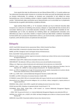 Gestión de la relación de las universidades con docentes, estudiantes y egresados




          Como aporte final valen las afirmaciones de Juan Manuel Manes (2005, p. 3) cuando sostiene que
“las Instituciones Educativas están inmersas en un proceso de cambio que quizá sea demasiado veloz para
sus tiempos institucionales. Sin embargo, es necesario que comprendan la real utilidad de nuevas
herramientas que, como el marketing, ayudan a mejorar la gestión institucional y coadyuvan al proceso de
cambio.” Particularmente debe reconocerse que el relacionamiento con la comunidad es el complemento
fundamental de una gestión administrativa y académica eficiente.

         Según plantea Manes (2005, p. 3): “Es necesario entender que hoy la Institución Educativa debe
incorporar en su estructura al marketing como proceso y designar un responsable del área al servicio de la
comunidad. Sabemos que la comunidad educativa constituye un delicado equilibrio (inestable) de inter-
subjetividades, por lo tanto, las decisiones de marketing deben ser cuidadosamente evaluadas como
alternativas que, bajo un juicio ético, tendrán un impacto social que debe tender a satisfacer necesidades
humanas dentro de un proceso de mejoramiento continuo y, por encima de todo, a preservar los valores de
la persona, centro de todo accionar y en particular de la educación.”



Bibliografía
ACKOFF, Rusell (2000): Recreación de las corporaciones. México: Oxford University Press México.
AMOR, Daniel (2000): La (r)evolución e-business. Buenos Aires: Pearson Education.
BARKER, Joel (1996): Paradigmas. Santa Fe de Bogotá: McGraw-Hill Interamericana.
BEJOU, David (2004): Treating students like customers. Biz Ed.
B2Bcommunity Sitio dedicado a plantear negocios de empresa a empresa que contiene informes acerca de esta tipología
       de negocios electrónicos.
CHRISTENSEN, Clayton (1999): El dilema de los innovadores. Buenos Aires: Granica.
CRMCOMMUNITY. Sitio dedicado a CRM que contiene informes acerca de esta filosofía de relacionamiento.
CRMguru.com. Página que contiene fundamentos de la administración de las relaciones con el cliente (CRM).
CORDOVA, César, y JULCA, Christian (2004): “Implementación del Modelo CRM para Instituciones Educativas, Caso de
       Aplicación: FISI – UNMSM”, en: www.cycanalyst.net/autores.htm - 8k - Resultado Suplementario.
COUCE, Luis (1999): El management en el siglo XXI Herramientas para los desafíos empresariales de la próxima década.
        Buenos Aires: Ediciones Granica, Comercio electrónico, pp. 73-110.
CURRY, Jay, y CURRY, Adam: Customer Relationship Management. Barcelona: Gestión 2000, 2002.
DEL BARRIO, Luis (2003): Del business al e-business. Barcelona: Gestión 2000.
DI TOMMASO, Gustavo (2005): CRM en la Universidad Católica del Uruguay. Estudio de caso en profundidad. Montevideo.
eBusinessForum.com: Página del Economist Intelligence Unit, con artículos, noticias, investigación y mejores prácticas en
         negocios electrónicos.
FERNÁNDEZ, Pablo, y BAJAC, Héctor (2003): La gestión del marketing de servicios. Buenos Aires: Granica.
GODAR, Bernardo (2003): Marketing o la ingeniería del dato. Harvard-Deusto N.° 58.
GOLDENBERG, Barton (2004): “People Make a CRM Iniciative”, en: Customer Relationship Management Magazine,
       www.destinationCRM.com
— (2006): “CRM. The past and the future”, en: Customer Relationship Management Magazine, www.destinationCRM.com
HARTMAN, Amir; SIFONIS, John, y KADOR, John (2000): Net Ready Estrategias para el éxito en la Nueva Economía. Madrid:
       McGraw-Hill.
HERRSCHER, Enrique (2003): Pensamiento sistémico. Buenos Aires: Ediciones Granica.


                                    Revista Iberoamericana de Educación (ISSN: 1681-5653)
                                                            • 13 •
 