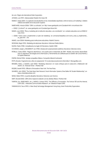 Carlos Petrella




idc.com. Página de International Data Corporation.
JOYANES, Luis (1997): Cibersociedad. Madrid: Mc Graw Hill.
MARCET, Xavier (2001): “La captación de estudiantes en las universidades españolas: entre la inercia y el marketing”, Cátedra
        UNESCO de Gestión de la Educación Superior.
MARCHAND, Horacio (2006): “CRM: La confusión”, en: http://www.gestiopolis.com/Canales4/mkt/ crmconfusion.htm
— (2005): “¿E-ahora?”, en: www.gestiopolis.com/Canales4/ger/ahora.htm
MANES, Juan (2005): “Ética y marketing de la institución educativa: una conciliación”, en: contexto-educativo.com.ar/2000/3/
        nota-4.htm
— (2006): “Cómo crear e implementar un plan de marketing”, en: jmmanes.freeyellow.com/como_crear_e_implementar_
         un_plan.htm - 37k.
MANES, Juan (2004): Marketing para instituciones educativas. Madrid: Granica.
MCKENNA, Regis (1995): Marketing de relaciones. Barcelona: Ediciones Paidós Ibérica.
NUENO, Pedro (1998): Compitiendo en el siglo XXI. Barcelona: Gestión 2000.
O’CONNOR, Joseph, y MCDERMOTT, Ian (1998): Introducción al pensamiento sistémico. Barcelona: Ediciones Urano.
PETRELLA, Carlos (2005): “Negocios electrónicos: Una puerta para el desarrollo de CRM”. Madrid, documento desarrollado
         para la asignatura Tecnologías de la Información y Herramientas de Software para la Gestión del Conocimiento y
         el Capital Intelectual.
PORTER, Michel (1996): Ventaja competitiva. México: Compañía Editorial Continental.
POTTS, Ricardo: Fragmento de su libro en preparación "El mundo desconocido de la Informática”. Monografías.com.
REINARES, Pedro, y CASADO, José (2002): “Marketing relacional. Un nuevo enfoque para la seducción y fidelización del
         cliente”, en: Financial Times – Prentice Hall.
ROGERS, Everett (1995): Diffusion of Innovations. New York: The Free Press.
SAVARESE, John (2004): “The Data Base Gets Personal. Smart Information Systems Drive Better IHE Student Relationship”, en:
        www.universitybusiness.com.
SENGE, Meter (1992): La quinta disciplina. Barcelona: Ediciones Juan Granica.
SWIFT, Ronald (2002): CRM Cómo mejorar la relación con los clientes, México: Prentice Hall.
TAMPLIN, Eric; MARCHWICK, Jim, y WANCA, Cortney (1997): “The Diffusion of Innvovation: The Fortune 100 and the Internet,
        COM 5305 – Interactive Communication Research”, en: Research Project-5305.
YAMANOUCHI, Teruo (1995): A New Study Technology Management. Hong Kong: Asian Productivity Organization.




                                  Revista Iberoamericana de Educación (ISSN: 1681-5653)
                                                           • 14 •
 