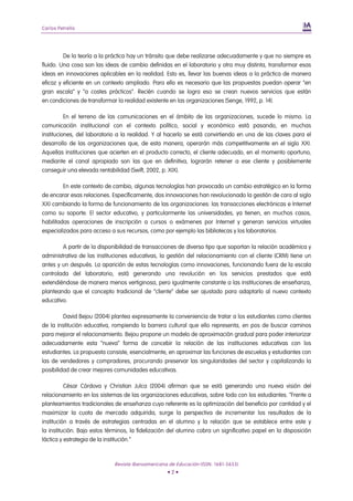 Carlos Petrella




         De la teoría a la práctica hay un tránsito que debe realizarse adecuadamente y que no siempre es
fluido. Una cosa son las ideas de cambio definidas en el laboratorio y otra muy distinta, transformar esas
ideas en innovaciones aplicables en la realidad. Esto es, llevar las buenas ideas a la práctica de manera
eficaz y eficiente en un contexto ampliado. Para ello es necesario que las propuestas puedan operar “en
gran escala” y “a costes prácticos”. Recién cuando se logra eso se crean nuevos servicios que están
en condiciones de transformar la realidad existente en las organizaciones (Senge, 1992, p. 14).

          En el terreno de las comunicaciones en el ámbito de las organizaciones, sucede lo mismo. La
comunicación institucional con el contexto político, social y económico está pasando, en muchas
instituciones, del laboratorio a la realidad. Y al hacerlo se está convirtiendo en una de las claves para el
desarrollo de las organizaciones que, de esta manera, operarán más competitivamente en el siglo XXI.
Aquellas instituciones que acierten en el producto correcto, el cliente adecuado, en el momento oportuno,
mediante el canal apropiado son las que en definitiva, lograrán retener a ese cliente y posiblemente
conseguir una elevada rentabilidad (Swift, 2002, p. XIX).

         En este contexto de cambio, algunas tecnologías han provocado un cambio estratégico en la forma
de encarar esas relaciones. Específicamente, dos innovaciones han revolucionado la gestión de cara al siglo
XXI cambiando la forma de funcionamiento de las organizaciones: las transacciones electrónicas e Internet
como su soporte. El sector educativo, y particularmente las universidades, ya tienen, en muchos casos,
habilitadas operaciones de inscripción a cursos o exámenes por Internet y generan servicios virtuales
especializados para acceso a sus recursos, como por ejemplo las bibliotecas y los laboratorios.

        A partir de la disponibilidad de transacciones de diverso tipo que soportan la relación académica y
administrativa de las instituciones educativas, la gestión del relacionamiento con el cliente (CRM) tiene un
antes y un después. La aparición de estas tecnologías como innovaciones, funcionando fuera de la escala
controlada del laboratorio, está generando una revolución en los servicios prestados que está
extendiéndose de manera menos vertiginosa, pero igualmente constante a las instituciones de enseñanza,
planteando que el concepto tradicional de “cliente” debe ser ajustado para adaptarlo al nuevo contexto
educativo.

         David Bejou (2004) plantea expresamente la conveniencia de tratar a los estudiantes como clientes
de la institución educativa, rompiendo la barrera cultural que ello representa, en pos de buscar caminos
para mejorar el relacionamiento. Bejou propone un modelo de aproximación gradual para poder interiorizar
adecuadamente esta “nueva” forma de concebir la relación de las instituciones educativas con los
estudiantes. La propuesta consiste, esencialmente, en aproximar las funciones de escuelas y estudiantes con
las de vendedores y compradores, procurando preservar las singularidades del sector y capitalizando la
posibilidad de crear mejores comunidades educativas.

          César Córdova y Christian Julca (2004) afirman que se está generando una nueva visión del
relacionamiento en los sistemas de las organizaciones educativas, sobre todo con los estudiantes. “Frente a
planteamientos tradicionales de enseñanza cuyo referente es la optimización del beneficio por cantidad y el
maximizar la cuota de mercado adquirida, surge la perspectiva de incrementar los resultados de la
institución a través de estrategias centradas en el alumno y la relación que se establece entre este y
la institución. Bajo estos términos, la fidelización del alumno cobra un significativo papel en la disposición
táctica y estrategia de la institución.”



                             Revista Iberoamericana de Educación (ISSN: 1681-5653)
                                                   •2•
 