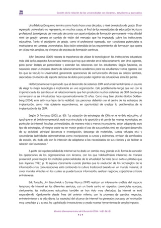 Gestión de la relación de las universidades con docentes, estudiantes y egresados




         Una fidelización que no termina como hasta hace unas décadas, a nivel de estudios de grado. El ser
egresado universitario no representa, en muchos casos, el final de las necesidades de educación técnica o
profesional. La exigencia del mercado de contar con oportunidades de formación permanente –más allá del
nivel de grado– genera un cambio de visión del mercado que ha impactado sobre las instituciones
educativas. Tanto el estudiante de grado, como el profesional egresado, son candidatos potenciales a
matricularse en carreras universitarias. Esta visión extendida de los requerimientos de formación que opera
en ciclos más amplios, es el marco de proceso de formación continua.

        John Savarese (2004) rescata la importancia de utilizar la tecnología en las instituciones educativas
más allá de los aspectos funcionales internos que hay que atender en el relacionamiento con otros agentes,
para poner énfasis en personalizar y extender las relaciones con los estudiantes. Según Savarese, es
necesario crear un modelo abierto de relacionamiento académico para los estudiantes y otros agentes con
los que se vincula la universidad, generando operaciones de comunicación eficaces en ambos sentidos,
asociadas con medios de soporte de base de datos para poder registrar las actuaciones entre las partes.

        Históricamente se ha pensado que el desarrollo de sistemas CRM era fundamentalmente un asunto
de elegir la mejor tecnología e implantarla en una organización. Esto posiblemente tenga que ver con la
importancia de los cambios en el relacionamiento que han producido muchos sistemas de CRM desde que
comenzaron a ser introducidos hace aproximadamente 25 años. Como muy bien plantea Barton Golden-
berg (2004), esto está muy lejos de la realidad. Las personas deberían ser el centro de los esfuerzos de
implantación, como más adelante expondremos, en oportunidad de analizar la problemática de la
implantación de los CRM.

         Según Di Tomasso (2005, p. 80): “La adopción de estrategias de CRM en el ámbito educativo, al
igual que en el ámbito empresarial, está muy vinculada a la aparición y el uso de las nuevas tecnologías, en
particular de Internet. Muchas universidades, de manera más o menos inconsciente, están adoptando este
tipo de estrategias, al integrar cada vez en mayor grado el uso de sus portales web en el propio desarrollo
de su actividad principal (docencia e investigación, descarga de materiales, cursos virtuales etc.) y
secundarias (actividades administrativas como inscripciones a cursos y exámenes, emisión de certificados
de estudio, etc.) todo ello con la intención de adaptarse a las necesidades de sus clientes y de facilitar la
relación con los mismos.”

        A partir de la potencialidad de Internet se ha dado un cambio muy grande en la forma de concebir
las operaciones de las organizaciones con terceros, con los que habitualmente interactúa de manera
presencial, para integrar las múltiples potencialidades de la virtualidad. Se trata de un salto cualitativo que
Luis Joyanes (1997, p. 9) expone claramente cuando plantea que la revolución de las tecnologías de la
información y las comunicaciones está cambiando la cultura tradicional basada en un mundo material, al
crear mundos virtuales en los cuales se puede buscar información, realizar negocios, capacitarse y hasta
entretenerse.

         Erik Tamplin, Jim Marchwick y Cortney Wanca (1997) realizan un interesante análisis del impacto
temprano de Internet en los diferentes servicios, con un fuerte centro en aspectos comerciales aunque,
ciertamente, las instituciones educativas también se han visto muy afectadas. La Internet se está
expandiendo rápidamente desde fines del anterior milenio, con la promesa de cambiar negocios,
entretenimiento y la vida diaria. La vastedad del alcance de Internet ha generado procesos de innovación
muy complejos y a su vez, ha capitalizado innovaciones y creado nuevas herramientas de amplio impacto.


                               Revista Iberoamericana de Educación (ISSN: 1681-5653)
                                                      •3•
 