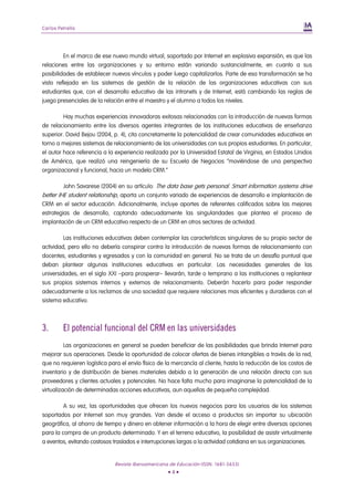 Carlos Petrella




         En el marco de ese nuevo mundo virtual, soportado por Internet en explosiva expansión, es que las
relaciones entre las organizaciones y su entorno están variando sustancialmente, en cuanto a sus
posibilidades de establecer nuevos vínculos y poder luego capitalizarlos. Parte de esa transformación se ha
visto reflejada en los sistemas de gestión de la relación de las organizaciones educativas con sus
estudiantes que, con el desarrollo educativo de las intranets y de Internet, está cambiando las reglas de
juego presenciales de la relación entre el maestro y el alumno a todos los niveles.

         Hay muchas experiencias innovadoras exitosas relacionadas con la introducción de nuevas formas
de relacionamiento entre los diversos agentes integrantes de las instituciones educativas de enseñanza
superior. David Bejou (2004, p. 4), cita concretamente la potencialidad de crear comunidades educativas en
torno a mejores sistemas de relacionamiento de las universidades con sus propios estudiantes. En particular,
el autor hace referencia a la experiencia realizada por la Universidad Estatal de Virginia, en Estados Unidos
de América, que realizó una reingeniería de su Escuela de Negocios “moviéndose de una perspectiva
organizacional y funcional, hacia un modelo CRM.”

         John Savarese (2004) en su artículo: The data base gets personal. Smart information systems drive
better IHE student relationship, aporta un conjunto variado de experiencias de desarrollo e implantación de
CRM en el sector educación. Adicionalmente, incluye aportes de referentes calificados sobre las mejores
estrategias de desarrollo, captando adecuadamente las singularidades que plantea el proceso de
implantación de un CRM educativo respecto de un CRM en otros sectores de actividad.

         Las instituciones educativas deben contemplar las características singulares de su propio sector de
actividad, pero ello no debería conspirar contra la introducción de nuevas formas de relacionamiento con
docentes, estudiantes y egresados y con la comunidad en general. No se trata de un desafío puntual que
deban plantear algunas instituciones educativas en particular. Las necesidades generales de las
universidades, en el siglo XXI –para prosperar– llevarán, tarde o temprano a las instituciones a replantear
sus propios sistemas internos y externos de relacionamiento. Deberán hacerlo para poder responder
adecuadamente a los reclamos de una sociedad que requiere relaciones mas eficientes y duraderas con el
sistema educativo.



3.       El potencial funcional del CRM en las universidades
          Las organizaciones en general se pueden beneficiar de las posibilidades que brinda Internet para
mejorar sus operaciones. Desde la oportunidad de colocar ofertas de bienes intangibles a través de la red,
que no requieren logística para el envío físico de la mercancía al cliente, hasta la reducción de los costos de
inventario y de distribución de bienes materiales debido a la generación de una relación directa con sus
proveedores y clientes actuales y potenciales. No hace falta mucho para imaginarse la potencialidad de la
virtualización de determinadas acciones educativas, aun aquellas de pequeña complejidad.

         A su vez, las oportunidades que ofrecen los nuevos negocios para los usuarios de los sistemas
soportados por Internet son muy grandes. Van desde el acceso a productos sin importar su ubicación
geográfica, al ahorro de tiempo y dinero en obtener información a la hora de elegir entre diversas opciones
para la compra de un producto determinado. Y en el terreno educativo, la posibilidad de asistir virtualmente
a eventos, evitando costosos traslados e interrupciones largas a la actividad cotidiana en sus organizaciones.


                             Revista Iberoamericana de Educación (ISSN: 1681-5653)
                                                   •4•
 