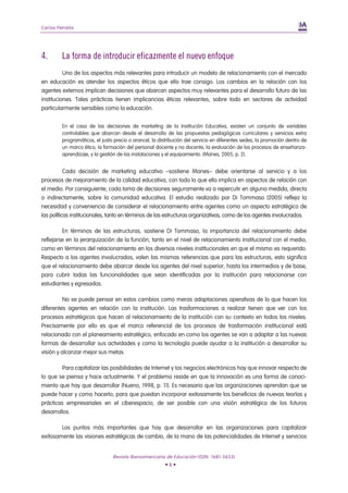 Carlos Petrella




4.       La forma de introducir eficazmente el nuevo enfoque
          Uno de los aspectos más relevantes para introducir un modelo de relacionamiento con el mercado
en educación es atender los aspectos éticos que ello trae consigo. Los cambios en la relación con los
agentes externos implican decisiones que abarcan aspectos muy relevantes para el desarrollo futuro de las
instituciones. Tales prácticas tienen implicancias éticas relevantes, sobre todo en sectores de actividad
particularmente sensibles como la educación.


         En el caso de las decisiones de marketing de la Institución Educativa, existen un conjunto de variables
         controlables que abarcan desde el desarrollo de las propuestas pedagógicas curriculares y servicios extra
         programáticos, el justo precio o arancel, la distribución del servicio en diferentes sedes, la promoción dentro de
         un marco ético, la formación del personal docente y no docente, la evaluación de los procesos de enseñanza-
         aprendizaje, y la gestión de las instalaciones y el equipamiento. (Manes, 2005, p. 2).


           Cada decisión de marketing educativo –sostiene Manes– debe orientarse al servicio y a los
procesos de mejoramiento de la calidad educativa, con todo lo que ello implica en aspectos de relación con
el medio. Por consiguiente, cada toma de decisiones seguramente va a repercutir en alguna medida, directa
o indirectamente, sobre la comunidad educativa. El estudio realizado por Di Tommaso (2005) refleja la
necesidad y conveniencia de considerar el relacionamiento entre agentes como un aspecto estratégico de
las políticas institucionales, tanto en términos de las estructuras organizativas, como de los agentes involucrados.

         En términos de las estructuras, sostiene Di Tommaso, la importancia del relacionamiento debe
reflejarse en la jerarquización de la función, tanto en el nivel de relacionamiento institucional con el medio,
como en términos del relacionamiento en los diversos niveles institucionales en que el mismo es requerido.
Respecto a los agentes involucrados, valen las mismas referencias que para las estructuras, esto significa
que el relacionamiento debe abarcar desde los agentes del nivel superior, hasta los intermedios y de base,
para cubrir todas las funcionalidades que sean identificadas por la institución para relacionarse con
estudiantes y egresados.

          No se puede pensar en estos cambios como meras adaptaciones operativas de lo que hacen los
diferentes agentes en relación con la institución. Las trasformaciones a realizar tienen que ver con los
procesos estratégicos que hacen al relacionamiento de la institución con su contexto en todos los niveles.
Precisamente por ello es que el marco referencial de los procesos de trasformación institucional está
relacionado con el planeamiento estratégico, enfocado en como los agentes se van a adaptar a las nuevas
formas de desarrollar sus actividades y como la tecnología puede ayudar a la institución a desarrollar su
visión y alcanzar mejor sus metas.

         Para capitalizar las posibilidades de Internet y los negocios electrónicos hay que innovar respecto de
lo que se piensa y hace actualmente. Y el problema reside en que la innovación es una forma de conoci-
miento que hay que desarrollar (Nueno, 1998, p. 11). Es necesario que las organizaciones aprendan que se
puede hacer y como hacerlo, para que puedan incorporar exitosamente los beneficios de nuevas teorías y
prácticas empresariales en el ciberespacio, de ser posible con una visión estratégica de los futuros
desarrollos.

        Los puntos más importantes que hay que desarrollar en las organizaciones para capitalizar
exitosamente las visiones estratégicas de cambio, de la mano de las potencialidades de Internet y servicios


                                Revista Iberoamericana de Educación (ISSN: 1681-5653)
                                                         •6•
 