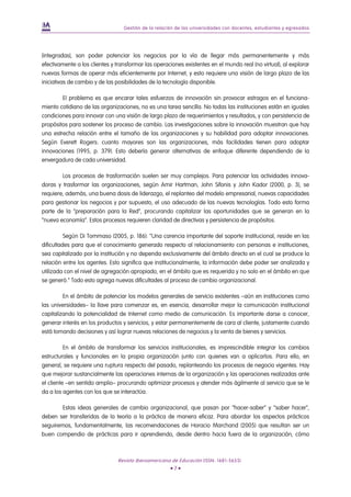 Gestión de la relación de las universidades con docentes, estudiantes y egresados




(integradas), son poder potenciar los negocios por la vía de llegar más permanentemente y más
efectivamente a los clientes y transformar las operaciones existentes en el mundo real (no virtual), al explorar
nuevas formas de operar más eficientemente por Internet, y esto requiere una visión de largo plazo de las
iniciativas de cambio y de las posibilidades de la tecnología disponible.

        El problema es que encarar tales esfuerzos de innovación sin provocar estragos en el funciona-
miento cotidiano de las organizaciones, no es una tarea sencilla. No todas las instituciones están en iguales
condiciones para innovar con una visión de largo plazo de requerimientos y resultados, y con persistencia de
propósitos para sostener los proceso de cambio. Las investigaciones sobre la innovación muestran que hay
una estrecha relación entre el tamaño de las organizaciones y su habilidad para adoptar innovaciones.
Según Everett Rogers: cuanto mayores son las organizaciones, más facilidades tienen para adoptar
innovaciones (1995, p. 379). Esto debería generar alternativas de enfoque diferente dependiendo de la
envergadura de cada universidad.

        Los procesos de trasformación suelen ser muy complejos. Para potenciar las actividades innova-
doras y trasformar las organizaciones, según Amir Hartman, John Sifonis y John Kador (2000, p. 3), se
requiere, además, una buena dosis de liderazgo, el replanteo del modelo empresarial, nuevas capacidades
para gestionar los negocios y por supuesto, el uso adecuado de las nuevas tecnologías. Todo esto forma
parte de la “preparación para la Red”, procurando capitalizar las oportunidades que se generan en la
“nueva economía”. Estos procesos requieren claridad de directivas y persistencia de propósitos.

          Según Di Tommaso (2005, p. 186): “Una carencia importante del soporte institucional, reside en las
dificultades para que el conocimiento generado respecto al relacionamiento con personas e instituciones,
sea capitalizado por la institución y no dependa exclusivamente del ámbito directo en el cual se produce la
relación entre los agentes. Esto significa que institucionalmente, la información debe poder ser analizada y
utilizada con el nivel de agregación apropiado, en el ámbito que es requerida y no solo en el ámbito en que
se generó.” Todo esto agrega nuevas dificultades al proceso de cambio organizacional.

         En el ámbito de potenciar los modelos generales de servicio existentes –aún en instituciones como
las universidades– la llave para comenzar es, en esencia, desarrollar mejor la comunicación institucional
capitalizando la potencialidad de Internet como medio de comunicación. Es importante darse a conocer,
generar interés en los productos y servicios, y estar permanentemente de cara al cliente, justamente cuando
está tomando decisiones y así lograr nuevas relaciones de negocios y la venta de bienes y servicios.

          En el ámbito de transformar los servicios institucionales, es imprescindible integrar los cambios
estructurales y funcionales en la propia organización junto con quienes van a aplicarlos. Para ello, en
general, se requiere una ruptura respecto del pasado, replanteando los procesos de negocio vigentes. Hay
que mejorar sustancialmente las operaciones internas de la organización y las operaciones realizadas ante
el cliente –en sentido amplio– procurando optimizar procesos y atender más ágilmente al servicio que se le
da a los agentes con los que se interactúa.

        Estas ideas generales de cambio organizacional, que pasan por “hacer-saber” y “saber hacer”,
deben ser transferidas de la teoría a la práctica de manera eficaz. Para abordar los aspectos prácticos
seguiremos, fundamentalmente, las recomendaciones de Horacio Marchand (2005) que resultan ser un
buen compendio de prácticas para ir aprendiendo, desde dentro hacia fuera de la organización, cómo



                               Revista Iberoamericana de Educación (ISSN: 1681-5653)
                                                      •7•
 