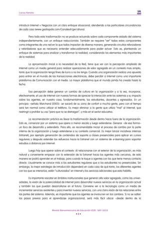 Carlos Petrella




introducir Internet + Negocios con un claro enfoque situacional, atendiendo a las particulares circunstancias
de cada caso (www.gestiopolis.com/Canales4/ger/ahora).

         Pero toda esta trasformación no se produce actuando sobre cada componente aislado del sistema
independientemente, con un enfoque reduccionista. También se requiere “ver” todos estos componentes
como integrantes de una red en la que todos impactan de diversa manera, generando circuitos reforzadores
y retardadores que es necesario entender adecuadamente para poder actuar. Esto es, planteando un
enfoque de sistemas para analizar y transformar la realidad, considerando los elementos más importantes
de la realidad.

         La aproximación inicial a la necesidad de la Red, tiene que ver con la percepción ampliada de
Internet como un medio general para realizar operaciones de valor agregado en un contexto mas amplio,
tanto que la organización tenga fines de lucro o no los tenga. Cuando una organización realiza una apuesta
para entrar en el mundo de las transacciones electrónicas, debe percibir a Internet como una importante
plataforma de Comunicación con el medio. La mayor plataforma que el mundo jamás ha creado hasta la
fecha.

          Esa percepción debe generar un cambio de cultura en la organización y a la vez, incorporar,
efectivamente, el uso de Internet con nuevas formas de apreciar la interacción ente los sistemas y su impacto
sobre los agentes, en nuestro caso, fundamentalmente, los estudiantes, docentes y egresados. En un
principio –señala Marchand (2005)– se sacará de su zona de confort a mucha gente, pero con el tiempo
será tan normal como utilizar el teléfono. Es mejor eliminar a la gente que utiliza “mal” al Internet, que
restringir o prohibir su uso “para que no se distraigan”, y más en el sector educativo.

          La recomendación práctica es llevar la trasformación desde dentro hacia fuera de la organización.
Esto es, comenzar por un sistema que opera a menor escala y luego extenderse. Generar –de esa forma–
un foco de desarrollo y extenderlo. Para ello, es recomendable iniciar el proceso de cambio por la parte
interna de la organización y luego extenderse a su contexto comercial. Es mejor lanzar iniciativas internas
(Intranet), por ejemplo generación de contenidos de soporte a clases presenciales para aplicar en cursos
regulares y después extender los esfuerzos hacia la Extranet con un sistema de e-learning para soportar
estudios a distancia por Internet.

         Luego hay que operar sobre el contexto. Al relacionarse con el exterior de la organización, es más
natural y conveniente empezar con la extensión de la Extranet hacia los agentes más cercanos, de esta
manera se podrá aprender en el trabajo, para cuando le toque a agentes con los que tiene menos contacto
directo. Usualmente se conoce más a los estudiantes regulares que a los estudiantes no presenciales. Sin
embargo, la mejor estrategia de introducción dependerá en cada caso de qué tanto, los diferentes agentes
con los que se interactúa, estén “culturizados” en Internet y los servicios adicionales que esta habilita.

         Es importante rescatar en ámbitos institucionales que generan alto valor agregado, como las univer-
sidades, la visión de la potencialidad de Internet para desarrollar nuevos servicios en la organización actual
y también los que puedan desarrollarse en el futuro. Conviene ver a la tecnología como un medio de
incrementar servicios existentes y para inventar nuevos servicios, con una clara visión de las relaciones entre
las partes del sistema. Además, es importante que los agentes se involucren en los cambios. Si no se saltan
los pasos previos para el aprendizaje organizacional, será más fácil ubicar –desde dentro de la



                             Revista Iberoamericana de Educación (ISSN: 1681-5653)
                                                   •8•
 