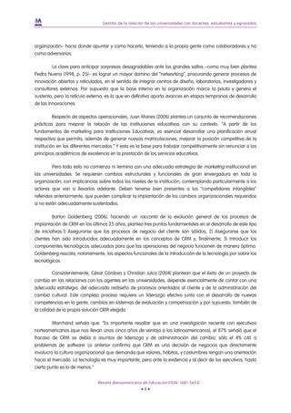 Gestión de la relación de las universidades con docentes, estudiantes y egresados




organización– hacia donde apuntar y como hacerlo, teniendo a la propia gente como colaboradores y no
como adversarios.

         La clave para anticipar sorpresas desagradables ante los grandes saltos –como muy bien plantea
Pedro Nueno (1998, p. 25)– es lograr un mayor domino del “networking”, procurando generar procesos de
innovación abiertos y reticulados, en el sentido de integrar centros de diseño, laboratorios, investigadores y
consultores externos. Por supuesto que la base interna en la organización marca la pauta y genera el
sustento, pero la retícula externa, es la que en definitiva aporta avances en etapas tempranas de desarrollo
de las innovaciones.

          Respecto de aspectos operacionales, Juan Manes (2006) plantea un conjunto de recomendaciones
prácticas para mejorar la relación de las instituciones educativas con su contexto. “A partir de los
fundamentos de marketing para Instituciones Educativas, es esencial desarrollar una planificación anual
respectiva que permita, además de generar nuevas matriculaciones, mejorar la posición competitiva de la
institución en los diferentes mercados.” Y esta es la base para trabajar competitivamente sin renunciar a los
principios académicos de excelencia en la prestación de los servicios educativos.

         Pero todo esto no comienza ni termina con una adecuada estrategia de marketing institucional en
las universidades. Se requieren cambios estructurales y funcionales de gran envergadura en toda la
organización, con implicancias sobre todos los niveles de la institución, contemplando particularmente a los
actores que van a llevarlos adelante. Deben tenerse bien presentes a los “competidores intangibles”
referidos anteriormente, que pueden complicar la implantación de los cambios organizacionales requeridos
si no están adecuadamente sustentados.

         Barton Goldenberg (2006), haciendo un racconto de la evolución general de los procesos de
implantación de CRM en los últimos 25 años, plantea tres puntos fundamentales en el desarrollo de este tipo
de iniciativas.1) Asegurarse que los procesos de negocio del cliente son sólidos; 2) Asegurarse que los
clientes han sido introducidos adecuadamente en los conceptos de CRM y, finalmente; 3) Introducir los
componentes tecnológicos adecuados para que las operaciones del negocio funcionen de manera óptima.
Goldenberg rescata, notoriamente, los aspectos funcionales de la introducción de la tecnología por sobre los
tecnológicos.

         Consistentemente, César Córdova y Christian Julca (2004) plantean que el éxito de un proyecto de
cambio en las relaciones con los agentes en las universidades, depende esencialmente de contar con una
adecuada estrategia, del adecuado rediseño de procesos orientados al cliente y de la administración del
cambio cultural. Este complejo proceso requiere un liderazgo efectivo junto con el desarrollo de nuevas
competencias en la gente, cambios en sistemas de evaluación y compensación y por supuesto, también de
la calidad de la propia solución CRM elegida.

         Marchand señala que: “Es importante resaltar que en una investigación reciente con ejecutivos
norteamericanos (que nos llevan unos cinco años de ventaja a los latinoamericanos), el 87% señaló que el
fracaso de CRM se debía a asuntos de liderazgo y de administración del cambio; sólo el 4% citó a
problemas de software. Lo anterior confirma que CRM es una decisión de negocios que directamente
involucra la cultura organizacional que demanda que valores, hábitos, y costumbres tengan una orientación
hacia el mercado. La tecnología es muy importante, pero ante la evidencia y al decir de los ejecutivos, hasta
cierto punto es lo de menos.”


                               Revista Iberoamericana de Educación (ISSN: 1681-5653)
                                                     •9•
 