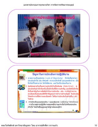 เอกสารประกอบการบรรยายวิชา การจัดการทรัพยากรมนุษย




                                              ระบบการประเมินผลเปนแบบนี้




                                                           ใครนากลัวกวาใคร....
                                                                         ใคร....



                                                ความสําคัญ/แนวคิด   รูปแบบ วิธีการ เครื่องมือ   ระบบประเมินผลงานสมัยใหม   หลักการใหคําปรึกษา

                                                                ปญหาในการประเมินการปฏิบัติงาน
                                                 1. ขาดความเปนรูปธรรม ( Lack of Objectivity) : ปจจัยที่ถูกนํามา
                                                    ประเมินมักใช เชน ทัศนคติ ความจงรักภักดี และบุคคลิกภาพ เปน
                                                    ปจจัยที่ไมสามารถ วัดไดชัดเจน และไมเกี่ยวของกับงาน
                                                 2. ขอผิดพลาดในเรื่องความประทับใจเปนพิเศษ (Halo Error) : ผู
                                                    ประเมินรับรูวาปจจัยหนึ่งเปนปจจัยที่มีความสําคัญ และยึดถือปจจัย
                                                                  
                                                    นี้เปนสําคัญในการตัดสินใจในการประเมิน เชน การรับรูวาความ
                                                    ละเอียดเปนคุณสมบัติทสําคัญของการทํางานดานบัญชี จึงประเมิน
                                                                              ี่
                 Golden Key for Supervisor




                                                    ใหพนักงานที่มีความละเอียดต่ํา ไดรบการประเมินในดานอื่น ๆ ต่ํา
                                                                                           ั
                                                    ไปด
                                                    ไป วย
                                                 3. การประเมินแบบผอนปรน / แบบเขมงวด ( Liniency/ Strictness)
                                                   : การวิจารณการปฏิบัติงานของพนักงานมากเกินไปหรือผอนปรน
                                                   เกินไป โดยไมยืนอยูบนมาตรฐานขององคกร

                                             การประเมินผลการปฏิบัติงาน                                                            sakdah@gmail.com   20




คณะโลจิสติกส มหาวิทยาลัยบูรพา โดย อาจารยศักดิ์ดา หวานแกว                                                                                               10
 