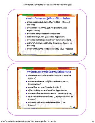 เอกสารประกอบการบรรยายวิชา การจัดการทรัพยากรมนุษย



                                                ความสําคัญ/แนวคิด   รูปแบบ วิธีการ เครื่องมือ   ระบบประเมินผลงานสมัยใหม   หลักการใหคําปรึกษา

                                                    การประเมินผลการปฏิบัติงานที่มีประสิทธิผล
                                                      เกณฑการประเมินที่สมพันธกับงาน (Job – Related
                                                                         ั
                                                      Criteria)
                                                      ความคาดหวงจากการปฏบตงาน
                                                      ความคาดหวังจากการปฏิบัติงาน (Performance
                                                      Expectations)
                                                      ความเปนมาตรฐาน (Standardization)
                                                      ผูประเมินที่มีคุณภาพ (Qualified Appraisers)
                 Golden Key for Supervisor




                                                      การติดตอสือสารที่เปดเผย (Open Communication)
                                                                 ่
                                                      พนักงานไดทราบถึงผลที่ไดรับ (Employee Access to
                                                      Results)
                                                      กระบวนการเรียกรองสิทธิที่ควรจะไดรับ (Due Process)


                                             การประเมินผลการปฏิบัติงาน                                                            sakdah@gmail.com   43




                                                ความสําคัญ/แนวคิด   รูปแบบ วิธีการ เครื่องมือ   ระบบประเมินผลงานสมัยใหม   หลักการใหคําปรึกษา

                                                     การประเมินผลการปฏิบัติงานที่มีประสิทธิผล
                                                         เกณฑการประเมินที่สมพันธกับงาน (Job – Related
                                                                            ั
                                                         Criteria)
                                                         ความคาดหวงจากการปฏบตงาน
                                                         ความคาดหวังจากการปฏิบัติงาน (Performance
                                                         Expectations)
                                                         ความเปนมาตรฐาน (Standardization)
                                                         ผูประเมินที่มีคุณภาพ (Qualified Appraisers)
                 Golden Key for Supervisor




                                                         การติดตอสือสารที่เปดเผย (Open Communication)
                                                                    ่
                                                         พนักงานไดทราบถึงผลที่ไดรับ (Employee Access to
                                                         Results)
                                                         กระบวนการเรียกรองสิทธิที่ควรจะไดรับ (Due
                                                         Process)
                                             การประเมินผลการปฏิบัติงาน                                                            sakdah@gmail.com   44




คณะโลจิสติกส มหาวิทยาลัยบูรพา โดย อาจารยศักดิ์ดา หวานแกว                                                                                               22
 