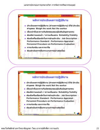 เอกสารประกอบการบรรยายวิชา การจัดการทรัพยากรมนุษย



                                                ความสําคัญ/แนวคิด   รูปแบบ วิธีการ เครื่องมือ   ระบบประเมินผลงานสมัยใหม   หลักการใหคําปรึกษา


                                                               หลักการประเมินผลการปฏิบัติงาน
                                                   ประเมินผลการปฏิบัติงาน (คาผลการปฏิบัติงาน) มิใช ประเมิน
                                                   คาบุคคล Weigh the work Not the worker
                                                        ุ      g
                                                   เปนหนาที่และความรับผิดชอบของผูบังคับบัญชาทุกคน
                                                   ตองมีความแมนย่ํา / ความเที่ยงตรง Reliability/Validity
                                                   ตองมีเครื่องมือหลักในการชวยประเมิน : Job Description :
                 Golden Key for Supervisor




                                                   Performance Standard : Performance Appraisal :
                                                   Personnel Procedure on Performance Evaluation
                                                   การแจงกลับ และการหารือ
                                                   ตองดําเนินการเปนกระบวนการอยางตอเนื่อง


                                             การประเมินผลการปฏิบัติงาน                                                            sakdah@gmail.com   45




                                                ความสําคัญ/แนวคิด   รูปแบบ วิธีการ เครื่องมือ   ระบบประเมินผลงานสมัยใหม   หลักการใหคําปรึกษา


                                                              หลักการประเมินผลการปฏิบัติงาน
                                                  ประเมินผลการปฏิบัติงาน (คาผลการปฏิบัติงาน) มิใช ประเมิน
                                                  คาบุคคล
                                                  คาบคคล Weigh the work Not the worker
                                                  เปนหนาที่และความรับผิดชอบของผูบังคับบัญชาทุกคน
                                                  ตองมีความแมนย่ํา / ความเที่ยงตรง Reliability/Validity
                                                  ตองมีเครื่องมือหลักในการชวยประเมิน : Job Description :
                 Golden Key for Supervisor




                                                  Performance Standard : Performance Appraisal :
                                                  Personnel Proced re on Performance E al ation
                                                               Procedure                   Evaluation
                                                  การแจงกลับ และการหารือ
                                                  ตองดําเนินการเปนกระบวนการอยางตอเนื่อง


                                             การประเมินผลการปฏิบัติงาน                                                            sakdah@gmail.com   46




คณะโลจิสติกส มหาวิทยาลัยบูรพา โดย อาจารยศักดิ์ดา หวานแกว                                                                                               23
 