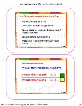 เอกสารประกอบการบรรยายวิชา การจัดการทรัพยากรมนุษย



                                                ความสําคัญ/แนวคิด   รูปแบบ วิธีการ เครื่องมือ   ระบบประเมินผลงานสมัยใหม   หลักการใหคําปรึกษา


                                              แนวโนมการวัดผลการดําเนินงานสมัยใหม

                                                 กําหนดเปาหมายของผลงาน
                                                 ใหคําแนะนํา สอนแนะ แกผูถูกประเมิน

                                                 ติดตาม ตรวจสอบ เก็บขอมูล วิเคราะหขอมูลที่
                                                 เกียวของกับผลงาน
                                                    ่
                 Golden Key for Supervisor




                                                 ประเมินผลงานเทียบกัับเปาหมาย
                                                 ป              ี      ป
                                                 การชี้แจงผลงานใหผูถูกประเมินรับทราบและ
                                                 ยอมรับ
                                             การประเมินผลการปฏิบัติงาน                                                            sakdah@gmail.com   69




                                                ความสําคัญ/แนวคิด   รูปแบบ วิธีการ เครื่องมือ   ระบบประเมินผลงานสมัยใหม   หลักการใหคําปรึกษา


                                                  รูปแบบการจายคาตอบแทนในองคกรยุคใหม



                                                 การแบงสัดสวนของเปาหมายผลงาน

                                                 การบรรลุเปาหมายของทีม                                                    50 %
                 Golden Key for Supervisor




                                                 การบรรลุเปาหมายบุคคล                                                     50 %




                                             การประเมินผลการปฏิบัติงาน                                                            sakdah@gmail.com   70




คณะโลจิสติกส มหาวิทยาลัยบูรพา โดย อาจารยศักดิ์ดา หวานแกว                                                                                               35
 
