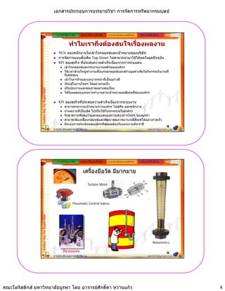 เอกสารประกอบการบรรยายวิชา การจัดการทรัพยากรมนุษย



                                                ความสําคัญ/แนวคิด   รูปแบบ วิธีการ เครื่องมือ   ระบบประเมินผลงานสมัยใหม   หลักการใหคําปรึกษา


                                                           ทําไมเราถึงตองสนใจเรื่องผลงาน
                                                 95% ของพนักงานไมเขาใจกลยุทธและเปาหมายของบริษัท
                                                 การจัดการแบบดั้งเดิม Top-Down ไมสามาถนํามาใชไดผลในยุคปจจุบัน
                                                 KPI ของธุรกิจ ที่ประสบความสําเร็จเนื่องจากการระบบคน
                                                      เขาใจกลยุทธและกระบวนงานหลักขององคกร
                                                      ใชเวลาสวนใหญทํางานเพื่อบรรลุกลยุทธและสรางมูลคาเพิ่มในกิจกรรมในงานที่
                                                      รับผิดชอบ
                                                      เขาใจภารกิจและบทบาทหนาที่เปนอยางดี
                                                      เรียนรูในงานใหมๆ ไดอยางรวดเร็ว
                                                      ปรับปรุงงานและคุณภาพอยางตอเนื่อง
                 Golden Key for Supervisor




                                                      ไดรับผลตอบแทนการทํางานตามเปาหมายผลสัมฤทธิ์ขององคกร

                                                 KPI ของธุรกิจที่ประสบความสําเร็จเนื่องจากระบบงาน
                                                      สามารถกระจายเปาหมายจากองคกร ไปสูทีม และพนักงาน
                                                      นําผลงานที่เปนเลิศ ไปปรับใชกับทุกหนวยในองคกร
                                                      รักษาความพึงพอใจและตอบสนองความตองการใหมๆ ของลูกคา
                                                      สามารถขับเคลื่อนกลยุทธและพัฒนาคุณภาพงาน/ผลิภัณฑไดอยางรวดเร็ว
                                                      มีระบบการประเมินผลองคกรที่สอดคลองกับแผนงานประจําป
                                             การประเมินผลการปฏิบัติงาน                                                            sakdah@gmail.com   7




                                                ความสําคัญ/แนวคิด   รูปแบบ วิธีการ เครื่องมือ   ระบบประเมินผลงานสมัยใหม   หลักการใหคําปรึกษา


                                                                      เครื่องมือวัด มีมากมาย

                                                                           Turbine Meter




                                                              Pneumatic Control Valves
                 Golden Key for Supervisor




                                                                                                                                       Rotameters

                                                     Sensors
                                             การประเมินผลการปฏิบัติงาน                                                            sakdah@gmail.com   8




คณะโลจิสติกส มหาวิทยาลัยบูรพา โดย อาจารยศักดิ์ดา หวานแกว                                                                                              4
 