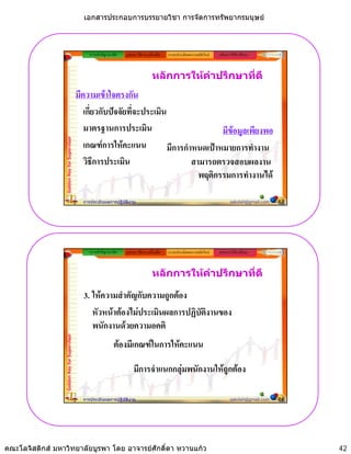 เอกสารประกอบการบรรยายวิชา การจัดการทรัพยากรมนุษย



                                                  ความสําคัญ/แนวคิด   รูปแบบ วิธีการ เครื่องมือ   ระบบประเมินผลงานสมัยใหม   หลักการใหคําปรึกษา



                                                                                         หลักการใหคําปรึกษาที่ดี
                                             มีความเขาใจตรงกัน
                                                เกี่ยวกับปจจัยที่จะประเมิน
                                                มาตรฐานการประเมิน                           มีขอมูลเพียงพอ
                 Golden Key for Supervisor




                                                เกณฑการใหคะแนน            มีการกําหนดเปาหมายการทํางาน
                                                วิธีการประเมิน                      สามารถตรวจสอบผลงาน
                                                                                      พฤติกรรมการทํางานได

                                               การประเมินผลการปฏิบัติงาน                                                            sakdah@gmail.com   83




                                                  ความสําคัญ/แนวคิด   รูปแบบ วิธีการ เครื่องมือ   ระบบประเมินผลงานสมัยใหม   หลักการใหคําปรึกษา



                                                                                         หลักการใหคําปรึกษาที่ดี

                                               3. ใหความสําคัญกับความถููกตอง
                                                  หัวหนาตองไมประเมินผลการปฏิบัตงานของ
                                                                                  ิ
                                                  พนักงานดวยความอคติ
                 Golden Key for Supervisor




                                                                ตองมีเกณฑในการใหคะแนน

                                                                           มีการจําแนกกลุมพนักงานใหถูกตอง

                                               การประเมินผลการปฏิบัติงาน                                                            sakdah@gmail.com   84




คณะโลจิสติกส มหาวิทยาลัยบูรพา โดย อาจารยศักดิ์ดา หวานแกว                                                                                                 42
 