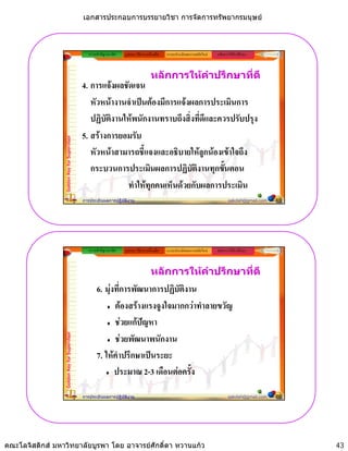 เอกสารประกอบการบรรยายวิชา การจัดการทรัพยากรมนุษย



                                                ความสําคัญ/แนวคิด   รูปแบบ วิธีการ เครื่องมือ   ระบบประเมินผลงานสมัยใหม   หลักการใหคําปรึกษา



                                                                                       หลักการใหคําปรึกษาที่ดี
                                             4. การแจงผลชัดเจน
                                                หวหนางานจาเปนตองมการแจงผลการประเมนการ
                                                หัวหนางานจําเปนตองมีการแจงผลการประเมินการ
                                                ปฏิบัตงานใหพนักงานทราบถึงสิ่งที่ดีและควรปรับปรุง
                                                      ิ
                                             5. สรางการยอมรับ
                 Golden Key for Supervisor




                                                หวหนาสามารถชแจงและอธบายใหลูกนองเขาใจถง
                                                หัวหนาสามารถชี้แจงและอธิบายใหลกนองเขาใจถึง
                                                กระบวนการประเมินผลการปฏิบัติงานทุกขั้นตอน
                                                          ทําใหทุกคนเห็นดวยกับผลการประเมิน
                                             การประเมินผลการปฏิบัติงาน                                                            sakdah@gmail.com   85




                                                ความสําคัญ/แนวคิด   รูปแบบ วิธีการ เครื่องมือ   ระบบประเมินผลงานสมัยใหม   หลักการใหคําปรึกษา



                                                                                       หลักการใหคําปรึกษาที่ดี
                                                    6. มุงที่การพัฒนาการปฏิบัตงาน
                                                                               ิ
                                                           ตองสรางแรงจูงใจมากกวาทําลายขวัญ
                                                           ชวยแกปญหา
                                                           ชวยพัฒนาพนักงาน
                 Golden Key for Supervisor




                                                    7. ใหคําปรึกษาเปนระยะ
                                                           ประมาณ 2-3 เดือนตอครั้ง

                                             การประเมินผลการปฏิบัติงาน                                                            sakdah@gmail.com   86




คณะโลจิสติกส มหาวิทยาลัยบูรพา โดย อาจารยศักดิ์ดา หวานแกว                                                                                               43
 