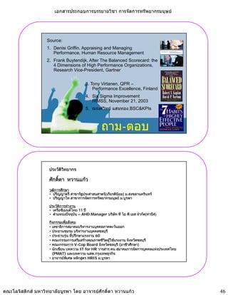 เอกสารประกอบการบรรยายวิชา การจัดการทรัพยากรมนุษย




                   Source:
                   1. Denisi Griffin, Appraising and Managing
                      Performance, Human Resource Management
                   2. Frank Buytendijk, After The Balanced Scorecard: the
                      4 Dimensions of High Performance Organizations,
                      Research Vice-President, Gartner


                                         3. Tony Virtanen, QPR –
                                             Performance Excellence, Finland
                                         4. Six Sigma Improvement
                                            HIMSS, N
                                            HIMSS November 21 2003
                                                          b 21,
                                         5. ณรงควิทย แสนทอง,BSC&KPIs



                                                   ถาม-ตอบ


                    ประวัตวทยากร
                          ิ ิ

                    ศักดิดา หวานแกว
                         ์
                    วุฒการศึกษา
                        ิ
                    • ปริญญาตรี สาขารัฐประศาสนศาตร(เกียรตินยม) ม สงขลานครินทร
                       ปรญญาตร สาขารฐประศาสนศาตร(เกยรตนยม) ม.สงขลานครนทร
                                                            ิ
                    • ปริญญาโท สาขาการจัดการทรัพยากรมนุษย ม.บูรพา

                    ประวัตการทํางาน
                          ิ
                    • เครือซิเมนตไทย 11 ป
                    • ตําแหนงปจจุบน – AHD.Manager บริษท ที ไอ พี เอส จํากัด(ทาบี4)
                                    ั                   ั

                    กิจกรรมเพือสังคม
                               ่
                    • เลขาธิการสมาคมบริหารงานบุคคลภาคตะวันออก
                                                ุ
                    • ประธานชมรม บริหารงานบุคคลชลบุรี
                    • ประธานรุน ทีปรึกษาแรงงาน 60
                                    ่
                    • คณะกรรมการเสริมสรางคุณภาพชีวตผูใชแรงงาน จังหวัดชลบุรี
                                                     ิ 
                    • คณะกรรมการ V-Cop Board จังหวัดชลบุรี (อาชีวศึกษา)
                    • นักเขียน บทความ IT for HR วารสาร คน สมาคมการจัดการบุคคลแหงประเทศไทย
                      (PMAT) และบทความ นสพ.กรุงเทพธุรกิจ
                    • อาจารยพเศษ หลักสูตร HRIS ม.บูรพา
                                   ิ




คณะโลจิสติกส มหาวิทยาลัยบูรพา โดย อาจารยศักดิ์ดา หวานแกว                                  46
 