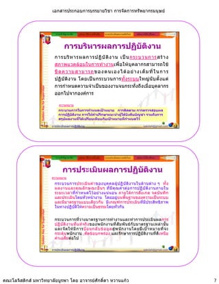 เอกสารประกอบการบรรยายวิชา การจัดการทรัพยากรมนุษย



                                                ความสําคัญ/แนวคิด   รูปแบบ วิธีการ เครื่องมือ   ระบบประเมินผลงานสมัยใหม   หลักการใหคําปรึกษา



                                                        การบริหารผลการปฏิบติงาน
                                                                          ั
                                               การบริ ห ารผลการปฏิ บั ติ ง าน เป น กระบวนการสร า ง
                                               สภาพแวดลอมในการทางานเพอใหบุ คลากรสามารถใช
                                               สภาพแวดลอมในการทํางานเพื่ อใหบ คลากรสามารถใช
                                               ขี ด ค ว า ม ส า ม า ร ถ ข อ ง ต น เ อ ง ไ ด อ ย า ง เ ต็ ม ที่ ใ น ก า ร
                                               ปฏิ บั ติ ง าน โดยเป น กระบวนการทั้ ง ระบบใหญ นั บ ตั้ ง แต
                                               การกําหนดความจําเปนของงานจนกระทั่งถึงเมื่อบุคลากร
                 Golden Key for Supervisor




                                               ออกไปจากองคการ

                                                   ความหมาย
                                                  กระบวนการในการกําหนดเปาหมาย การติดตาม การตรวจสอบผล
                                                  การปฏิบัตงาน การใหคาปรึกษาแนะนําผูใตบังคับบัญชา รวมถึงการ
                                                           ิ           ํ
                                                  สรุปผลงานทีไดเปรียบเทียบกับเปาหมายที่กาหนดไว
                                                             ่                            ํ

                                             การประเมินผลการปฏิบัติงาน                                                            sakdah@gmail.com   13




                                                ความสําคัญ/แนวคิด   รูปแบบ วิธีการ เครื่องมือ   ระบบประเมินผลงานสมัยใหม   หลักการใหคําปรึกษา



                                                      การประเมินผลการปฏิบติงาน
                                                                         ั
                                             ความหมาย
                                               กระบวนการประเมิ น ค า ของบุ ค คลผู ป ฏิ บั ติ ง านในด า นต า ง ๆ ทั้ ง
                                               ผลงานและคุ ณ ลกษณะอนๆ ทมคุ ณค า ต อ การปฏิ บั ติ ง านภายใน
                                               ผลงานและคณลั ก ษณะอื่ น ๆ ที่ มี ค ณ คาตอการปฏบตงานภายใน
                                               ระยะเวลาที่ กํ า หนดไว อ ย า งแน นอน ภายใต ก ารสั ง เกต จดบั น ทึ ก
                                               และประเมินโดยหัวหนางาน โดยอยูบนพื้นฐานของความเปนระบบ
                                               และมีมาตรฐานแบบเดียวกัน มีเกณฑการประเมินที่มีประสิทธิภาพ
                                               ในทางปฏิบัติใหความเปนธรรมโดยทั่วกัน
                 Golden Key for Supervisor




                                               กระบวนการทวางมาตรฐานการทางานและทาการประเมนผลการ
                                               กระบวนการที่วางมาตรฐานการทํางานและทํ าการประเมิ นผลการ
                                               ปฏิ บั ติ ง านที่ แ ท จ ริ ง ของพนั ก งานที่ สั ม พั น ธ กั บ มาตรฐานเหล า นั้ น
                                               และจั ด ให มี ก ารป อ นกลั บ ข อ มู ล สู พ นั ก งานโดยมี เ ป า หมายที่ จ ะ
                                               กระตุนพนักงาน ,ตัดขอบกพรอง,และรักษาการปฏิบัติงานที่ดีเหนือ
                                               คาเฉลี่ยตอไป

                                             การประเมินผลการปฏิบัติงาน                                                            sakdah@gmail.com   14




คณะโลจิสติกส มหาวิทยาลัยบูรพา โดย อาจารยศักดิ์ดา หวานแกว                                                                                               7
 
