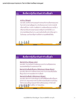 เอกสารประกอบการบรรยาย วิชาการจัดการทรัพยากรมนุษย




                         สิ่งที่ควรรูเกี่ยวกับคาจางขั้นต่ํา

                     คาจาง (Wage)
                     หมายถง เงนทนายจางและลูกจางตกลงกนจายเปนคาตอบแทน
                     หมายถึง เงินที่นายจางและลกจางตกลงกันจายเปนคาตอบแทน
                     ในการทํางานตามสัญญาจาง สําหรับระยะเวลาการทํางานปกติ
                     เปนรายชั่วโมง รายวัน รายสัปดาห รายเดือนหรือระยะเวลาอื่น ๆ
                     หรือจายใหโดยคํานวณตามผลงานที่ลูกจางทําใหไดในเวลา
                     ทํางานปกติของวันทํางาน และรวมถึงเงินที่นายจางใหแกลูกจาง
                     ในวั
                     ใ ันหยุด และวัันลาทีี่ลกจางมิิไดทํางานแตมีสิทธิิไดรับ
                                            ู




                                                                                         21




                         สิ่งที่ควรรูเกี่ยวกับคาจางขั้นต่ํา

                    อัตราคาจาง (Wage rate)
                    หมายถึง จํานวนเงินคาจางตอระยะเวลาทํางานหรือตอหนวย
                    ของผลผลตทลูกจางแตละคนทาได
                             ิ ี่               ํ ไ
                    อัตราคาจางขันต่ําพื้นฐาน (Minimum Wage Base)
                                  ้
                    หมายถึง อัตราคาจางที่คณะกรรมการคาจางกําหนดเพื่อใชเปน
                    พื้นฐานในการกําหนดอัตราคาจางขั้นต่ํา
                    อัตราคาจางขันต่ํา (Minimum Wage)
                                  ้
                    หมายถึง อัตราคาจางสําหรับลูกจางที่ไมมีฝมือคนเดียวเมื่อแรก
                    เขาทํางาน คณะกรรมการคาจางไดกําหนดเปนอัตรารายวันโดย
                    ไดคํานวณบนพื้นฐานของคาใชจายที่ครอบคลุม คาใชจายที่
                    เพียงพอตอการดํารงชีวิต 30 วันตอเดือน
                                                                                         22




                           คณะโลจิสติกส มหาวิทยาลัยบูรพา โดย อาจารยศักดิ์ดา หวานแกว        11
 