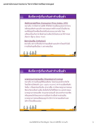 เอกสารประกอบการบรรยาย วิชาการจัดการทรัพยากรมนุษย




                        สิ่งที่ควรรูเกี่ยวกับคาจางขั้นต่ํา

                    ดัชนีราคาผูบริโภค (Consumer Price Index, CPI)
                                    
                    หมายถึง การวัดคาทางสถิติ ที่ใชวัดการเปลี่ยนแปลงราคาขาย
                    หลกของสนคาและบรการตามคุณภาพทกาหนดไวในปรมาณ
                    หลีกของสินคาและบริการตามคณภาพที่กําหนดไวในปริมาณ
                    คงที่ซึ่งผูบริโภคซื้อเปนปกติในชวงระยะเวลาหนึง โดย
                                                                   ่
                    เปรียบเทียบกับราคาสินคาอยางเดียวกันในชวงเวลาที่กําหนด
                    เรียกวา ปฐาน (Base Year)

                    อัตราเงินเฟอ (Inflation)
                    หมายถึง สภาวะทีระดับราคาของสินคาและบริการโดยทั่วไปมี
                                      ่
                    การปรับตัวสูงขึ้นเรื่อย ๆ อยางตอเนื่อง



                                                                                        23




                        สิ่งที่ควรรูเกี่ยวกับคาจางขั้นต่ํา

                    มาตรฐานการครองชีพ (Standard of Living)
                    หมายถึง ความเปนอยูทดีของสังคม โดยรวมและมักจะวัดได
                                          ู ี่
                    โดยใชรายไดตอหัว (per capita income) คาจางเฉลี่ยหรือตัว
                    วัดอื่น ๆ ซึ่งสะทอนใหเห็น อํานาจซือ การวัดมาตรฐานการครอง
                                                        ้
                    ชีพจะวัดจะเปนคาเฉลี่ย ดังนั้นจึงไมไดชี้วัดความ แตกตางของ
                    มาตรฐานการครองชีพ จําแนกตามทองที่ ประเภทกิจการอาชีพ
                    หรือบุคคลใดโดยเฉพาะการปรับคาจางขั้นต่ําจะชวยปรับ
                    มาตรฐานการครองชีพของลูกจางได ถาราคาของสินคาและ
                    บริการไมเปลี่ยนแปลง



                                                                                        24




                          คณะโลจิสติกส มหาวิทยาลัยบูรพา โดย อาจารยศักดิ์ดา หวานแกว        12
 
