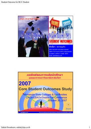 Student Outcome for BUU Student




                                                                            ศักดิ์ดา หวานแกว
                                                                            ผูจัดการฝายบริหารและทรัพยากรมนุษย
                                                                            บริษัท ที ไอ พี เอส (ทาบี4) ทาเรือแหลมฉบัง
                                                                            ต.ทุงสุขลา อ.ศรีราชา จ.ชลบุรี 20231

                      sakda@tips.co.th
                                                                            Email: sakda@tips.co.th
                                                  โครงการถายทอดประสบการณ ปลูกสายพันธุคนทํางานมืออาชีพ แกแนวบัณฑิต/นิสิต / นักศึกษา
                  1




                                  ผลลัพธของการผลิตนักศึกษา
                                         มุมมองจากมหาวิทยาลัยระดับโลก


                   2007
                   Core Student Outcomes Study
                            Minnesota State Colleges & Universities
                              CAOs/CSAOs/Deans Fall Conference
                                                  October 30, 2007



                  2   sakda@tips.co.th            โครงการถายทอดประสบการณ ปลูกสายพันธุคนทํางานมืออาชีพ แกแนวบัณฑิต/นิสิต / นักศึกษา




Sakda Hwankaew, sakda@tips.co.th                                                                                                         1
 