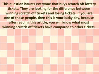 This question haunts everyone that buys scratch off lottery
   tickets. They are looking for the difference between
  winning scratch off tickets and losing tickets. If you are
 one of these people, then this is your lucky day, because
    after reading this article, you will know what most
winning scratch off tickets have compared to other tickets.
 