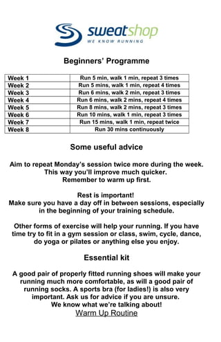 Beginners’ Programme
Week 1 Run 5 min, walk 1 min, repeat 3 times
Week 2 Run 5 mins, walk 1 min, repeat 4 times
Week 3 Run 6 mins, walk 2 min, repeat 3 times
Week 4 Run 6 mins, walk 2 mins, repeat 4 times
Week 5 Run 8 mins, walk 2 mins, repeat 3 times
Week 6 Run 10 mins, walk 1 min, repeat 3 times
Week 7 Run 15 mins, walk 1 min, repeat twice
Week 8 Run 30 mins continuously
Some useful advice
Aim to repeat Monday’s session twice more during the week.
This way you’ll improve much quicker.
Remember to warm up first.
Rest is important!
Make sure you have a day off in between sessions, especially
in the beginning of your training schedule.
Other forms of exercise will help your running. If you have
time try to fit in a gym session or class, swim, cycle, dance,
do yoga or pilates or anything else you enjoy.
Essential kit
A good pair of properly fitted running shoes will make your
running much more comfortable, as will a good pair of
running socks. A sports bra (for ladies!) is also very
important. Ask us for advice if you are unsure.
We know what we’re talking about!
Warm Up Routine
 