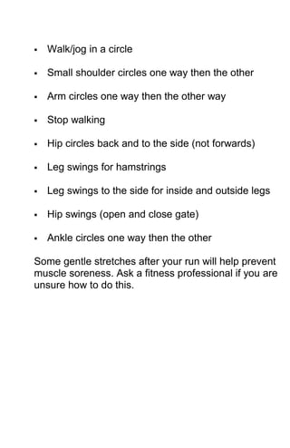  Walk/jog in a circle
 Small shoulder circles one way then the other
 Arm circles one way then the other way
 Stop walking
 Hip circles back and to the side (not forwards)
 Leg swings for hamstrings
 Leg swings to the side for inside and outside legs
 Hip swings (open and close gate)
 Ankle circles one way then the other
Some gentle stretches after your run will help prevent
muscle soreness. Ask a fitness professional if you are
unsure how to do this.
 