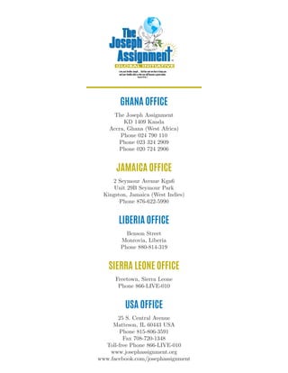 USA OFFICE
25 S. Central Avenue
Matteson, IL 60443 USA
Phone 815-806-3591
Fax 708-720-1348
Toll-free Phone 866-LIVE-010
www.josephassignment.org
www.facebook.com/josephassignment
GHANA OFFICE
The Joseph Assignment
KD 1409 Kanda
Accra, Ghana (West Africa)
Phone 024 790 110
Phone 023 324 2909
Phone 020 724 2906
LIBERIA OFFICE
Benson Street
Monrovia, Liberia
Phone 880-814-319
SIERRA LEONE OFFICE
Freetown, Sierra Leone
Phone 866-LIVE-010
JAMAICA OFFICE
2 Seymour Avenue Kgn6
Unit 29B Seymour Park
Kingston, Jamaica (West Indies)
Phone 876-622-5990
 
