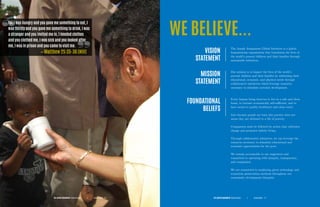 For I was hungry and you gave me something to eat, I
was thirsty and you gave me something to drink, I was
a stranger and you invited me in, I needed clothes
and you clothed me, I was sick and you looked after
me, I was in prison and you came to visit me.
— Matthew 25:35-36 (NIV)
WE BELIEVE...
VISION
STATEMENT
MISSION
STATEMENT
FOUNDATIONAL
BELIEFS
The Joseph Assignment Global Initiative is a global
humanitarian organization that transforms the lives of
the world’s poorest children and their families through
sustainable initiatives.
Our mission is to impact the lives of the world’s
poorest children and their families by addressing their
educational, economic, and physical needs through
collaborative initiatives which leverage resources
necessary to stimulate systemic development.
Every human being deserves to live in a safe and clean
home, to become economically self-sufficient, and to
have access to quality healthcare and clean water.
Just because people are born into poverty does not
mean they are destined to a life of poverty.
Compassion must be followed by action that cultivates
change and promotes holistic living.
Through collaborative initiatives, we can leverage the
resources necessary to stimulate educational and
economic opportunities for the poor.
We remain accountable to our supporters and
committed to operating with integrity, transparency,
and compassion.
We are committed to employing green technology and
ecosystem preservation methods throughout our
community development blueprint.
THE JOSEPH ASSIGNMENT Global Initiative Annual Report P. 7|THE JOSEPH ASSIGNMENT Global Initiative Annual Report P. 6|
 